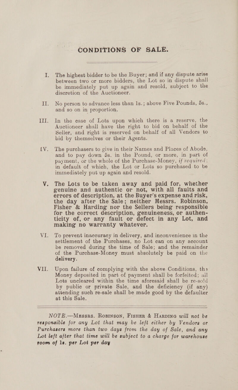 TE iN: Vi. VII. CONDITIONS OF SALE.   The highest bidder to be the Buyer; and if any dispute arise between two or more bidders, the Lot so in dispute shall be immediately put up again and resold, subject to the discretion of the Auctioneer. No person to advance less than 1s.; above Five Pounds, 5s., and so on in proportion. In the case of Lots upon which there is a reserve, the Auctioneer shall have the right to bid on behalf of the Seller, and right is reserved on behalf of all Vendors to bid by themselves or their Agents. 3 The purchasers to give in their Names and Places of Abode, and to pay down ds. in the Pound, or more, in part of payment, or the whole of the Purchase-Money, if required: in default of which, the Lot or Lots so purchased to be immediately put up again and resold. The Lots to be taken away and paid for, whether genuine and authentic or not, with all faults and errors of description, at the Buyer's expense and risk, the day after the Sale; neither Messrs. Robinson, Fisher &amp; Harding nor the Sellers being responsible for the correct description, genuineness, or authen- ticity of, or any fault or defect in any Lot, and making no warranty whatever. To prevent inaccuracy in delivery, and inconvenience 1n the settlement of the Purchases, no Lot can on any account be removed during the time of Sale; and the remainder of the Purchase-Money must absolutely be paid on the delivery. Upon failure of complying with the above Conditions, th: Money deposited in part of payment shall be forfeited; ail Lots uncleared within the time aforesaid shall be re-sold by public or private Sale, and the deficiency (if any) attending such re-sale shall be made good by the defaulter at this Sale.    