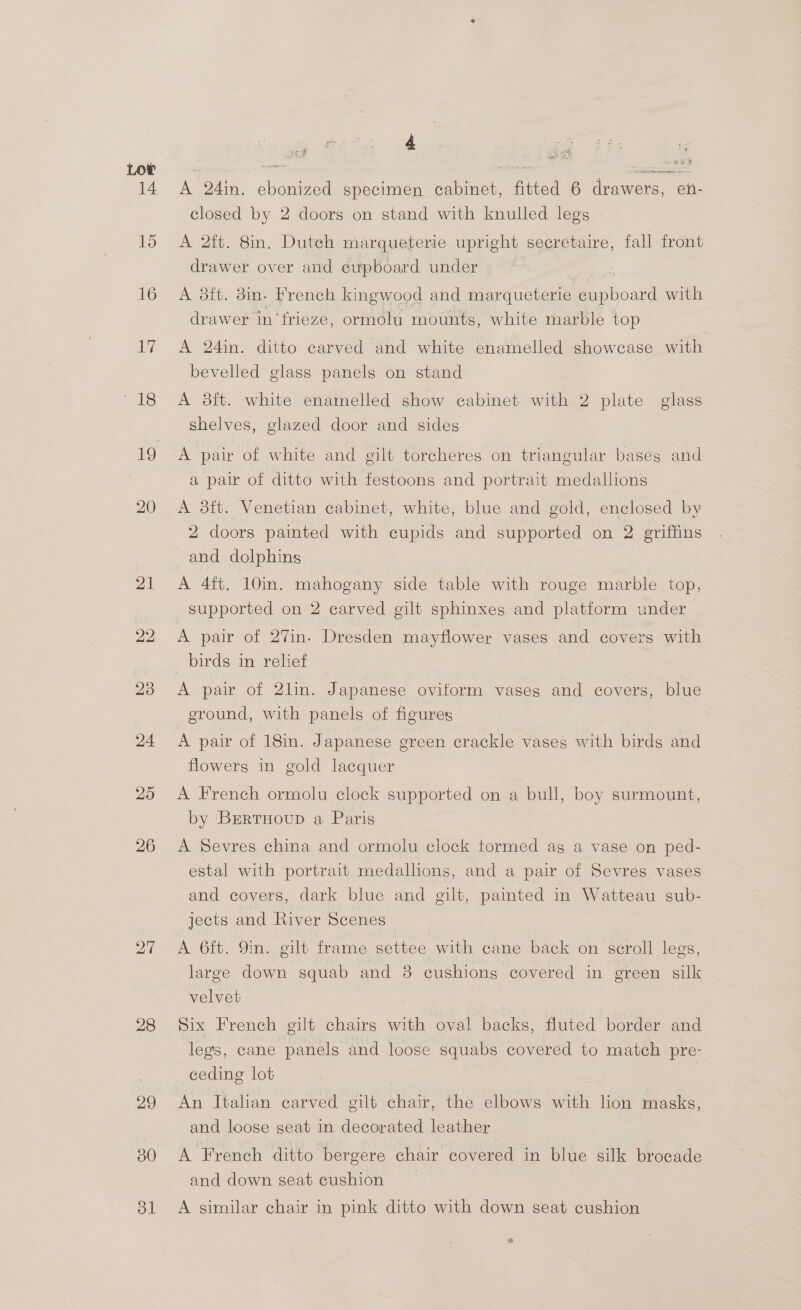 27 28 29 30 dl é ial ie hi Hy 2 SETTERS MeO | ArT A Das. shone specimen ab net, fitted 6 ice en- closed by 2 doors on stand with knulled legs A 2ft. 8in. Dutch marqueterie upright secretaire, fall front drawer over and eupboard under | A 3ft. 3in- french kingwood and marqueterie eupboard with drawer in’frieze, ormolu mounts, white marble top A 24in. ditto carved and white enamelled showcase with bevelled glass panels on stand A 8ft. white enamelled show cabinet with 2 plate glass shelves, glazed door and sides A pair of white and gilt torcheres on triangular bases and a pair of ditto with festoons and portrait medallions A 3ft. Venetian cabinet, white, blue and gold, enclosed by 2 doors painted with cupids and supported on 2 griffins and dolphins A 4ft. 10in. mahogany side table with rouge marble top, supported on 2 carved gilt sphinxes and platform under A pair of 27in. Dresden mayflower vases and covers with birds in relief A pair of 2lin. Japanese oviform vases and covers, blue ground, with panels of figures A pair of 18in. Japanese green crackle vases with birds and flowers in gold lacquer A French ormolu clock supported on a bull, boy surmount, by BrertHoup a Paris A Sevres china and ormolu clock tormed ag a vase on ped- estal with portrait medallions, and a pair of Sevres vases and covers, dark blue and gilt, painted in Watteau sub- jects and River Scenes A 6ft. 9in. gilt frame settee with cane back on scroll legs, large down squab and 8 cushions covered in green silk velvet Six French gilt chairs with oval backs, fluted border and legs, cane panels and loose squabs covered to match pre- ceding lot An Italian carved gilt chair, the elbows with lion masks, and loose seat in decorated leather A French ditto bergere chair covered in blue silk brocade and down seat cushion A similar chair in pink ditto with down seat cushion e