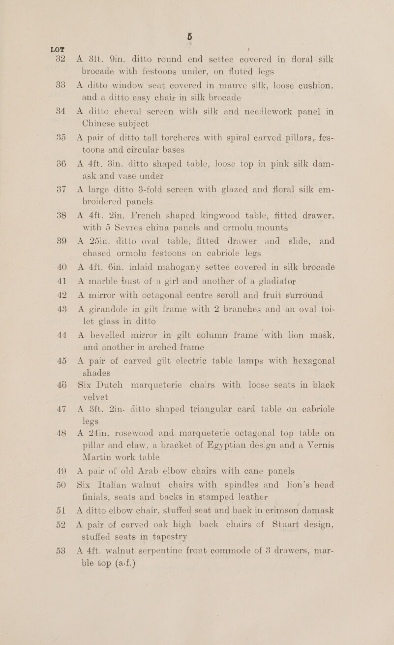 A 3tt. 9in. ditto round end settee covered in floral silk brocade with festoons under, on fluted legs A ditto window seat covered in mauve silk, loose cushion, and a ditto easy chair in silk brocade A ditto cheval sereen with silk and needlework panel in Chinese subject A pair of ditto tall torcheres with spiral carved pillars,. fes- toons and circular bases A 4ft. 8in. ditto shaped table, loose top in pink silk dam- ask and vase under A large ditto 8-fold screen with glazed and floral silk em- broidered panels | A 4ft. 2in. French shaped kingwood table, fitted drawer, with 5 Sevres china panels and ormolu mounts A 25in. ditto-oval table, fitted drawer and slide, and chased ormolu .festoons on cabriole legs A 4ft. 6in. inlaid mahogany settee covered in silk brocade A marble bust of a girl and another of a gladiator A mirror with octagonal centre scroll and fruit surround A girandole in gilt frame with 2 branches and an oval toi- let glass in ditto A bevelled mirror in gilt column frame with lion mask, and another in arched frame A pair of carved gilt electric table lamps with hexagonal shades Six Dutch marqueterie chairs with loose seats in black velvet : A 8ft. 2in. ditto shaped triangular card table on ecabriole legs A 24in. rosewood and marqueterie octagonal top table on pillar and claw, a bracket of Egyptian design and a Vernis Martin work table A pair of old Arab elbow chairs with cane panels Six Italian walnut chairs with spindles and lion’s head finials, seats and backs in stamped leather 4 A ditto elbow chair, stuffed seat and back in crimson damask A pair of carved oak high back chairs of Stuart design, stuffed seats in tapestry A 4ft. walnut serpentine front commode of 8 drawers, mar- ble top (a-f.) ae