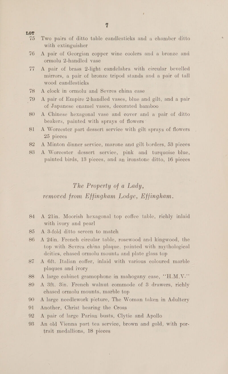 Two pairs of ditto table candlesticks and a chamber ditto with extinguisher A pair of Georgian copper wine coolers and a bronze and ormolu 2-handled vase A pair of brass 2-light candelabra with circular bevelled mirrors, a pair of bronze tripod stands and a pair of tall wood candlesticks | A clock in ormolu and Sevres china case A pair of Empire 2-handled vases, blue and gilt, and a pair of Japanese enamel vases, decorated bamboo A Chinese hexagonal vase and cover and a pair of ditto beakers, painted with sprays of flowers A Worcester part dessert service with gilt sprays of flowers 25 pieces A Minton dinner service, marone and gilt borders, 53 pieces A Worcester dessert service, pink and turquoise blue, painted birds, 18 pieces, and an ironstone ditto, 16 pieces The Property of a Lady, removed from Effingham Lodge, Effingham. A 2lin. Moorish hexagonal top coffee table, richly inlaid with ivory and pearl A 8-fold ditto screen to match A 24in. French circular table, rosewood and kingwood, the top with Sevres china plaque, painted with mythological deities, chased ormolu mounts and plate glass top A 6ft. Italan coffer, inlaid with various coloured marble plaques and ivory A large cabinet gramophone in mahogany case, ““H.M.V.’’ A 8ft. 8in. French walnut commode of 8 drawers, richly chased ormolu mounts, marble top A large needlework picture, The Woman taken in Adultery Another, Christ bearing the Cross A pair of large Parian busts, Clytie and Apollo An old Vienna part tea service, brown and gold, with por- trait medallions, 18 pieces