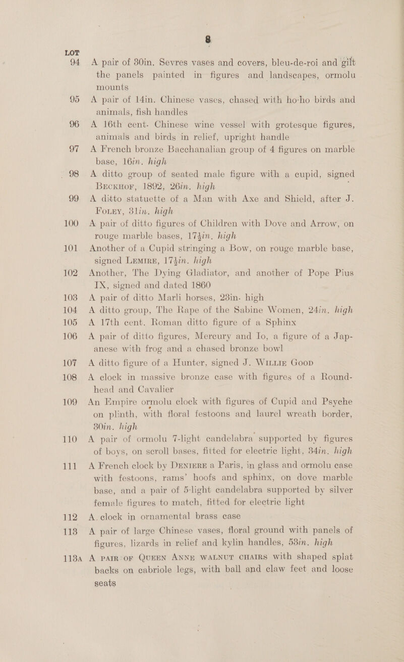 94 95 96 97 . 98 99 100 101 102 103 104 105 106 107 108 109 110 111 112 118 y A pair of 80in. Sevres vases and covers, bleu-de-roi and gilt the panels painted in figures and landscapes, ormolu mounts A pair of 14in. Chinese vases, chased with ho-ho birds and animals, fish handles A 16th cent. Chinese wine vessel with grotesque figures, animals and birds in relief, upright handle A French bronze Bacchanahan group of 4 emir on marble base, l6in. high A ditto group of seated male figure with a cupid, signed Brckuor, 1892, 26in. high A ditto statuette of a Man with Axe and Shield, after J. Fouey, 8lin. high A pair of ditto figures of Children with Dove and Arrow, on rouge marble bases, 174in. high Another of a Cupid stringing a Bow, on rouge marble base, signed Lemire, 174in. high Another, The Dying Gladiator, and another of Pope Pius IX, signed and dated 1860 A pair of ditto Marli horses, 23in. high A ditto group, The Rape of the Sabine Women, 24in. high A 17th cent. Roman ditto figure of a Sphinx A pair of ditto figures, Mercury and Jo, a figure of a Jap- anese with frog and a chased bronze bowl A ditto figure of a Hunter, signed J. Winiiz Goop — A clock in massive bronze case with figures of a Round- head and Cavalier An Empire ormolu clock with figures of Cupid and Psyche on plinth, w ‘ith floral festoons and laurel wreath border, B80in. high A pair of ormolu 7-light candelabra supported by figures of boys, on scroll bases, fitted for electric light, 34in. high A French clock by DENIERE a Paris, in glass and ormolu case with festoons, rams’ hoofs and sphinx, on dove marble base, and a pair of 5-light candelabra supported by silver female figures to match, fitted for electric light A. clock in ornamental brass case A pair of large Chinese vases, floral ground with panels of figures, lizards in relief and kylin handles, 58in. high backs on cabriole legs, with ball and claw feet and loose seats