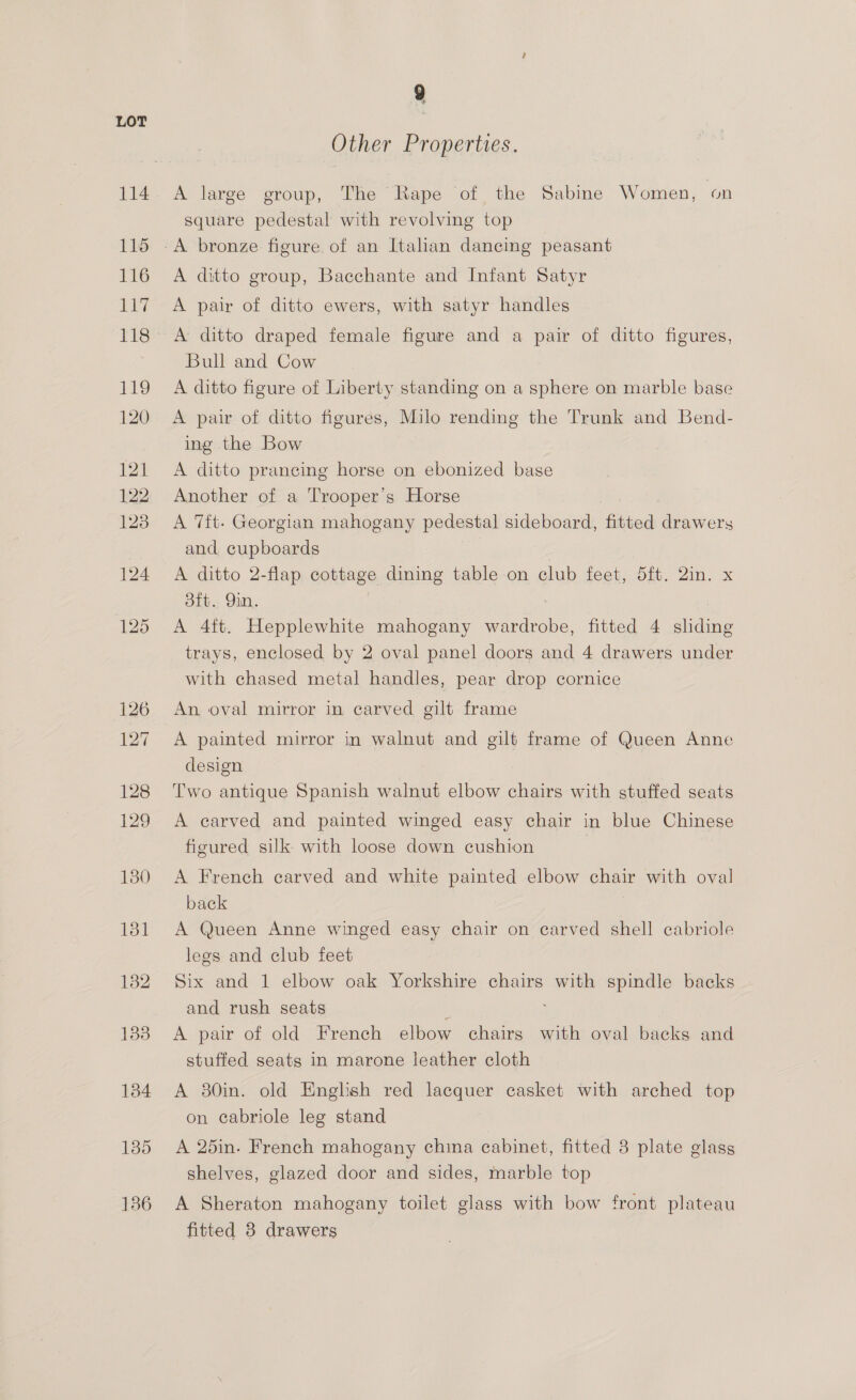 Other Properties. A large group, The Rape of the Sabine Women, on square pedestal with revolving top A ditto group, Bacchante and Infant Satyr A pair of ditto ewers, with satyr handles A ditto draped female figure and a pair of ditto figures, Bull and Cow A ditto figure of Liberty standing on a sphere on marble base A pair of ditto figures, Milo rending the Trunk and Bend- ee the Bow A ditto prancing horse on ebonized base Another of a Trooper's Horse A 7ft- Georgian mahogany pedestal sideboard, fitted Gece ely and cupboards A ditto 2-flap cottage dining table on club feet, 5ft. 2in. x sft. 9in. A 4ft. Hepplewhite mahogany wardrobe, fitted 4 aries trays, enclosed by 2 oval panel doors and 4 drawers under with chased metal handles, pear drop cornice An oval mirror in carved gilt frame A painted mirror in walnut and gilt frame of Queen Anne design Two antique Spanish walnut elbow chairs with stuffed seats A earved and painted winged easy chair in blue Chinese figured silk with loose down cushion | A French carved and white painted elbow chair with oval back A Queen Anne winged easy chair on carved shell cabriole legs and club feet Six and 1 elbow oak Yorkshire chairs with spindle backs and rush seats A pair of old French elbow chairs with oval backs and stuffed seats in marone leather cloth A 380in. old English red lacquer casket with arched top on cabriole leg stand A 25in. French mahogany china cabinet, fitted 8 plate glass shelves, glazed door and sides, marble top A Sheraton mahogany toilet glass with bow front plateau fitted 8 drawers