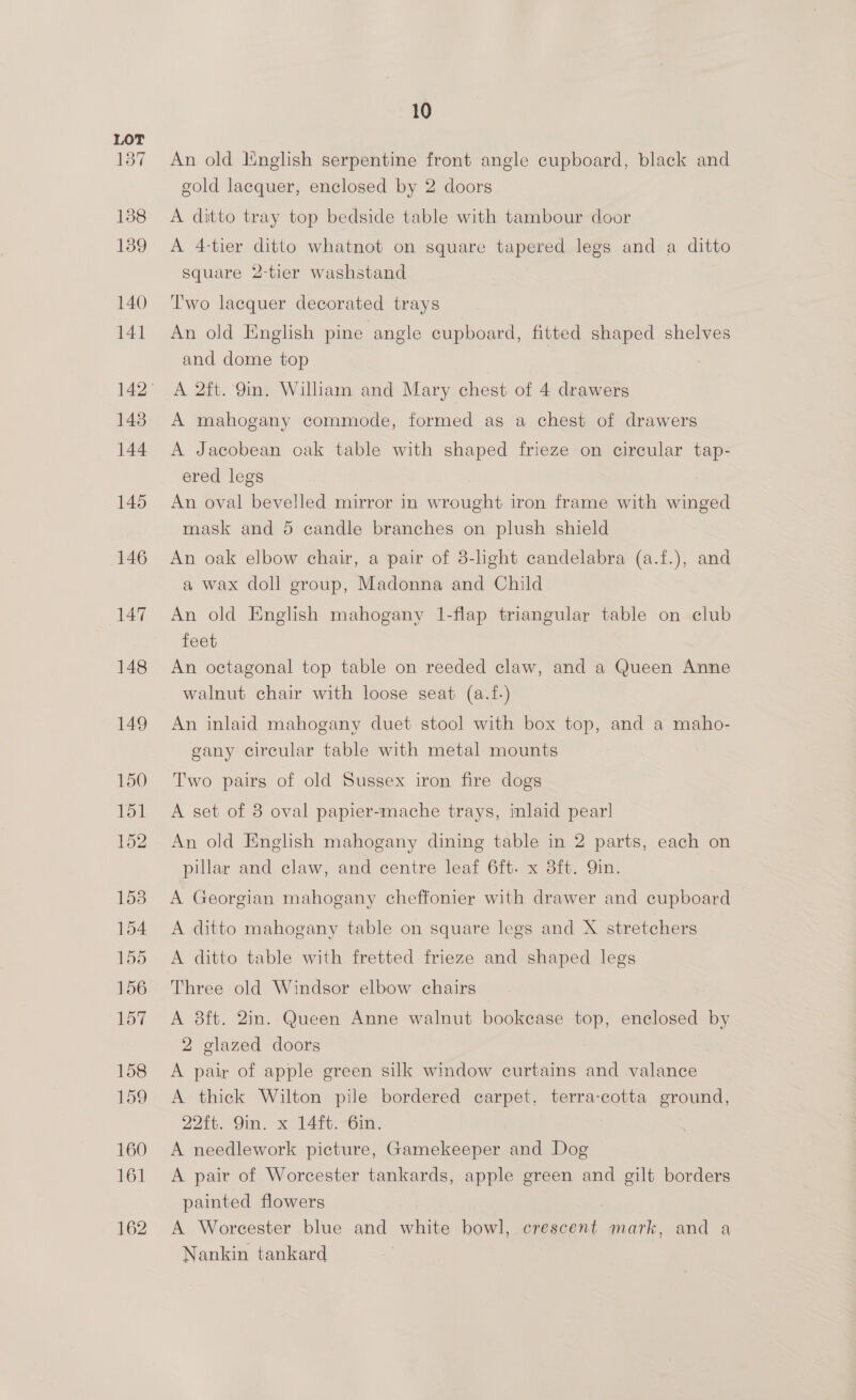 137 138 139 140 141 143 144 145 146 147 148 149 150 151 152 1538 154 155 156 157 158 159 160 Lod 162 10 An old English serpentine front angle cupboard, black and gold lacquer, enclosed by 2 doors A ditto tray top bedside table with tambour door A 4-tier ditto whatnot on square tapered legs and a ditto Square 2-tier washstand Two lacquer decorated trays An old English pine angle cupboard, fitted shaped shelves and dome top A 2ft. Qin. William and Mary chest of 4 drawers A mahogany commode, formed as a chest of drawers A Jacobean oak table with shaped frieze on circular tap- ered legs : An oval bevelled mirror in wrought iron frame with winged mask and 5 candle branches on plush shield An oak elbow chair, a pair of 3-light candelabra (a.f.), and a wax doll group, Madonna and Child An old English mahogany 1-flap triangular table on club feet An octagonal top table on reeded claw, and a Queen Anne walnut chair with loose seat (a.f-) An inlaid mahogany duet stool with box top, and a maho- gany circular table with metal mounts Two pairs of old Sussex iron fire dogs A set of 3 oval papier-mache trays, inlaid pearl An old English mahogany dining table in 2 parts, each on pillar and claw, and centre leaf 6ft. x 3ft. Qin. A Georgian mahogany cheffonier with drawer and cupboard A ditto mahogany table on square legs and X stretchers A ditto table with fretted frieze and shaped legs Three old Windsor elbow chairs A 8ft. 2in. Queen Anne walnut bookcase top, enclosed by 2 glazed doors A pair of apple green silk window curtains and valance A thick Wilton pile bordered carpet, terra-cotta ground, 22ft. 9in. x 14ft. 6in. A needlework picture, Gamekeeper and Dog A pair of Worcester tankards, apple green and gilt borders painted flowers . A Worcester blue and ahine bowl, crescent mark, and a Nankin tankard