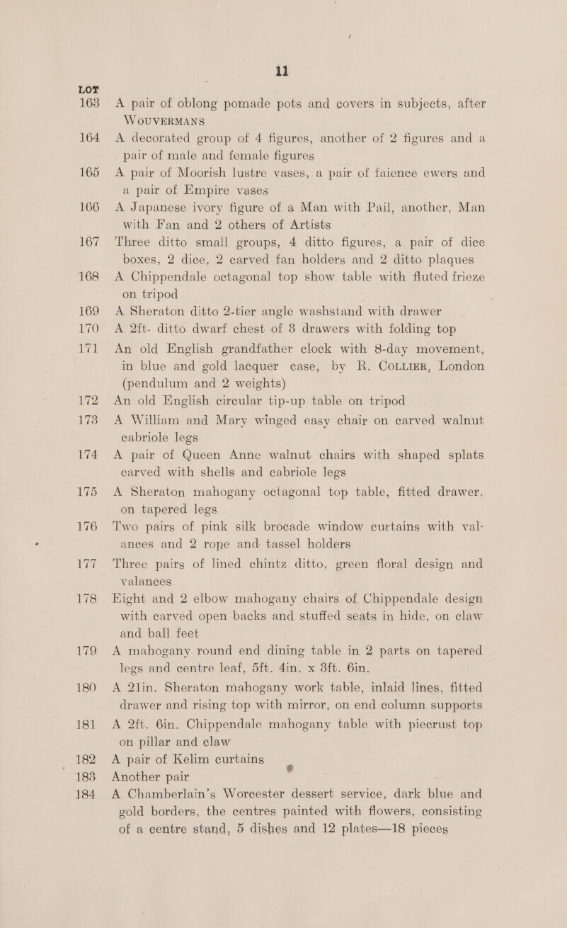 A pair of oblong pomade pots and covers in subjects, after W OUVERMANS A decorated group of 4 figures, another of 2 figures and a pair of male and female figures A pair of Moorish lustre vases, a pair of faience ewerg and a pair of Empire vases A Japanese ivory figure of a Man with Pail, another, Man with Fan and 2 others of Artists Three ditto small groups, 4 ditto figures, a pair of dice boxes, 2 dice, 2 carved fan holders and 2 ditto plaques A Chippendale octagonal top show table with fluted frieze on tripod A Sheraton ditto 2-tier angle washstand with drawer A 2ft. ditto dwarf chest of 8 drawers with folding top An old English grandfather clock with 8-day movement, in blue and gold lacquer case, by KR. CouuierR, London (pendulum and 2 weights) An old English circular tip-up table on tripod A William and Mary winged easy chair on carved walnut cabriole legs A pair of Queen Anne walnut chairs with shaped splats carved with shells and cabriole legs A Sheraton mahogany octagonal top table, fitted drawer, on tapered legs Two pairs of pink silk brocade window curtains with val- ances and 2 rope and. tassel holders Three pairs of lined chintz ditto, green floral design and valances Eight and 2 elbow mahogany chairs of Chippendale design with carved open backs and stuffed seats in hide, on claw and ball feet A mahogany round end dining table in 2 parts on tapered legs and centre leaf, 5ft. 4in. x 3ft. 6in. A 2lin. Sheraton mahogany work table, inlaid lines, fitted drawer and rising top with mirror, on end column supports A 2ft. 6in. Chippendale mahogany table with piecrust top on pillar and claw A pair of Kelim curtains Another pair A Chamberlain’s Worcester dessert service, dark blue and gold borders, the centres painted with flowers, consisting of a centre stand, 5 dishes and 12 plates—18 pieces