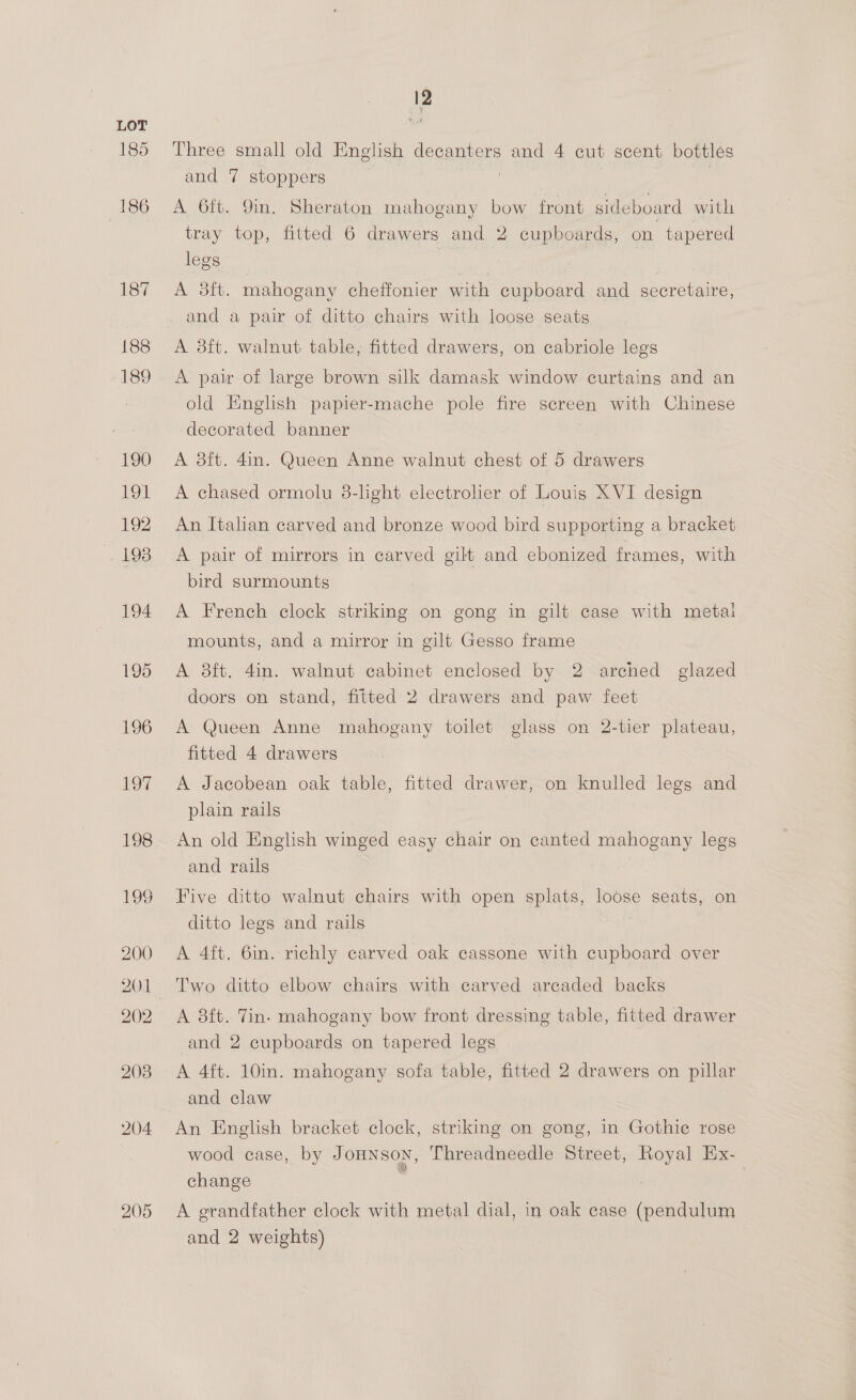 185 200 202 2038 204 205 12 Three small old Eng! lish decanters and 4 cut scent bottles and 7 stoppers : A 6ft, Qing. OHPraton mahogany bow front sideboard with tray top, fitted 6 drawers and 2 cupboards, on tapered legs A 3ft. mahogany cheffonier with cupboard and secretaire, and a pair of ditto chairs with loose seats A 3ft. walnut: table, fitted drawers, on cabriole legs A pair of large brown silk damask window curtains and an old English papier-mache pole fire screen with Chinese decorated banner A 8ft. 4in. Queen Anne walnut chest of 5 drawers A chased ormolu 8-light electrolier of Louis XVI design An Italian carved and bronze wood bird supporting a bracket A pair of mirrors in carved gilt and ebonized frames, with bird surmounts A French clock striking on gong in gilt case with metal mounts, and a mirror in gilt Gesso frame A 8ft. 4in. walnut cabinet enclosed by 2 arched glazed doors on stand, fitted 2 drawers and paw feet A Queen Anne mahogany toilet glass on 2-tier plateau, fitted 4 drawers A Jacobean oak table, fitted drawer, on knulled legs and plain rails An old English winged easy chair on canted mahogany legs and rails Five ditto walnut chairs with open splats, loose seats, on ditto legs and rails A 4ft. 6in. richly carved oak cassone with cupboard over Two ditto elbow chairg with carved areaded backs A 8ft. Tin. mahogany bow front dressing table, fitted drawer and 2 cupboards on tapered legs A 4ft. 10in. mahogany sofa table, fitted 2 drawers on pillar and claw An English bracket clock, striking on gong, in Gothie rose wood case, by JOHNSON, Threadneedle Street, ges Ex- change A grandfather clock with metal dial, in oak case (pendulum and 2 weights)