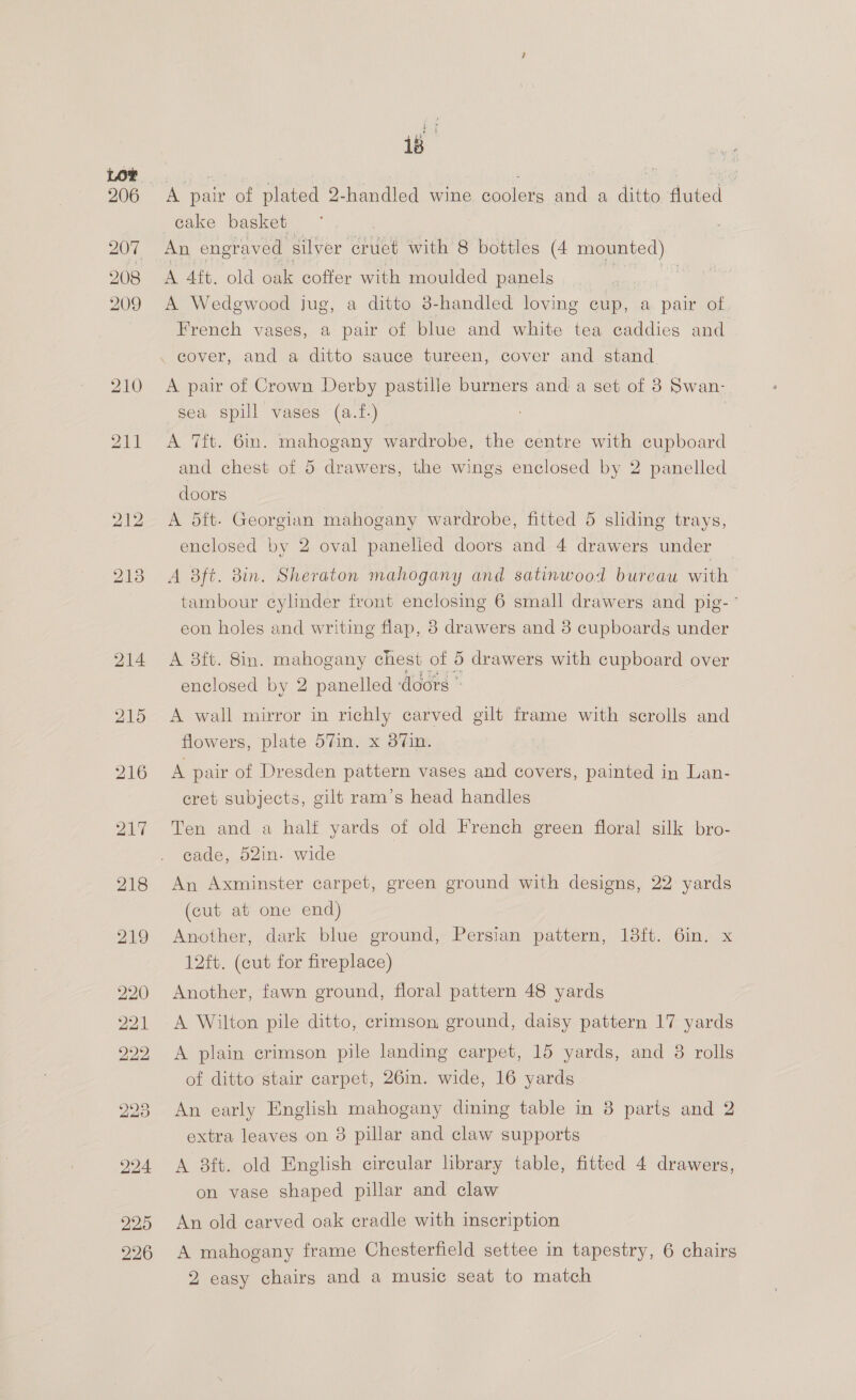 ee 18 cake basket An engraved silver cruet with 8 bottles (4 munted A 4ft. old oak coffer with moulded panels a, A Wedgewood jug, a ditto 3-handled loving cup, a pair of French vases, a pair of blue and white tea caddies and A pair of Crown Derby pastille burners andi a set of 8 Swan- sea spill vases (a.tf.) 7 A 7ft. 6in. mahogany wardrobe, the centre with cupboard and chest of 5 drawers, the wings enclosed by 2 panelled doors A 5ft- Georgian mahogany wardrobe, fitted 5 sliding trays, enclosed by 2 oval panelled doors and 4 drawers under A aft. Bin. Sheraton mahogany and satinwood bureau with tambour cylinder front enclosing 6 small drawers and pig- ° eon holes and writing flap, 8 drawers and 8 cupboards under A 38ft. 8in. mahogany chest of 5 drawers with cupboard over enclosed by 2 panelled doors © A wall mirror in richly carved gilt frame with scrolls and flowers, plate 57in. x 37Vin. A pair of Dresden pattern vases and covers, painted in Lan- cret subjects, gilt ram’s head handles Ten and a halt yards of old French green floral silk bro- cade, 52in. wide An Axminster carpet, green ground with designs, 22 yards (cut at one end) Another, dark blue ground, Persian pattern, 13ft. 6in. x 12ft. (cut for fireplace) Another, fawn ground, floral pattern 48 yards A Wilton pile ditto, crimson, ground, daisy pattern 17 yards A plain crimson pile landing carpet, 15 yards, and 8 rolls of ditto stair carpet, 26m. wide, 16 yards An early English mahogany dining table in 8 parts and 2 extra leaves on 8 pillar and claw supports A 8ft. old English circular library table, fitted 4 drawers, on vase shaped pillar and claw An old carved oak cradle with inscription A mahogany frame Chesterfield settee in tapestry, 6 chairs 2 easy chairs and a music seat to match