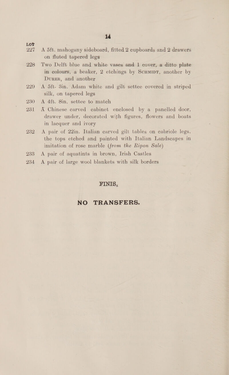 227 id A 5ft. mahogany sideboard, fitted 2 cupboards and 2 drawers on fluted tapered legs Two Delft blue and white vases and 1 cover, a ditto plate in colours, a beaker, 2 etchings by ScumipT, another by Durer, and another silk, on tapered legs A 4ft. 8in. settee to match A Chinese carved cabinet enclosed by a panelled door, drawer under, decorated with figures, flowers and boats in lacquer and ivory A pair of 22in. Italian carved gilt tables on cabriole legs, the tops etched and painted with Italian Landscapes in imitation of rose marble (from the Ripon Sale) A pair of aquatints in brown, Irish Castles A pair of large wool blankets with silk borders FINIS. NO TRANSFERS.