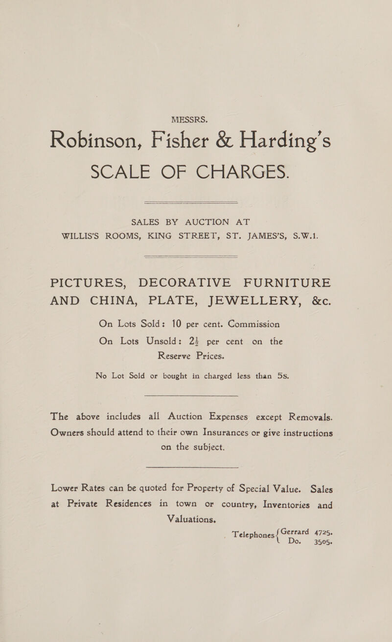 MESSRS. Robinson, Fisher &amp; Harding’s SCALE OFSEFriIARGrEs.   SALES BY AUCTION AT WILLIS’S ROOMS, KING STREET, ST. JAMES’S, S.W.1.   PICTURES, DECORATIVE FURNITURE AND: CHINA, “PLATE, JEWELLERY, ‘Ge. On Lots Sold: 10 per cent. Commission On Lots Unsold: 24 per cent on the Reserve Prices. No Lot Sold or bought in charged less than 5s. The above includes all Auction Expenses except Removals. Owners should attend to their own Insurances or give instructions on the subject. Lower Rates can be quoted for Property of Special Value. Sales at Private Residences in town or country, Inventories and Valuations. _ Telephones ete: 4725 O. 3505.