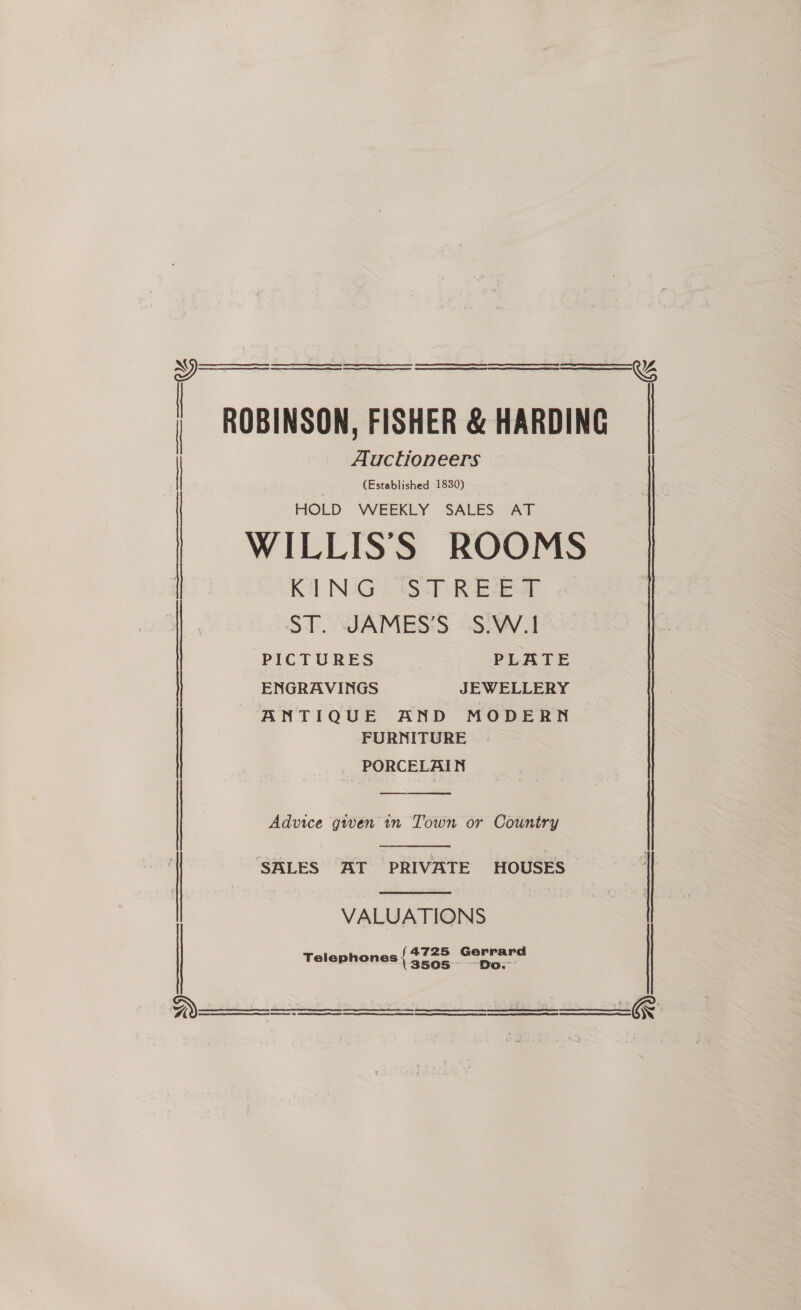     | ROBINSON, FISHER &amp; HARDING Auctioneers (Established 1830) HOLD WEEKLY SALES AT WILLISS ROOMS | Ri NG lisp Ree wT | ST. JAMES’S S.W.1 | PICTURES PLATE ENGRAVINGS JEWELLERY ANTIQUE AND MODERN FURNITURE PORCELAIN   SALES AT PRIVATE HOUSES |  Advice given in Town or Country | VALUATIONS f4725 Gerrard aise Lies Do: - Telephones (3505      