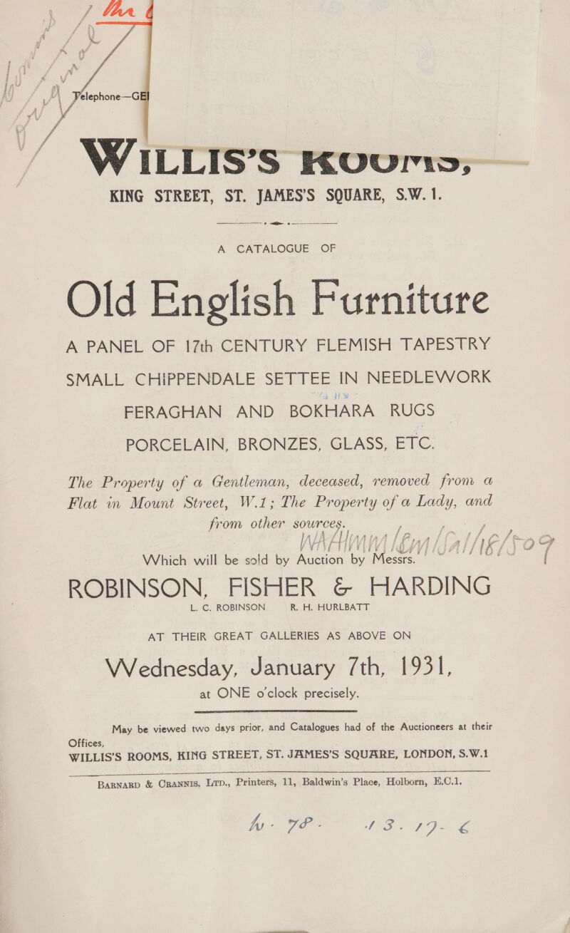   WILLIS’S KUuUri, KING STREET, ST. JAMES’S SQUARE, S.W. 1. ———_——_—— > <r > — A CATALOGUE OF Old English Furniture A PANEL OF 17th CENTURY FLEMISH TAPESTRY SMALL CHiPPENDALE SETTEE IN NEEDLEWORK FERAGHAN AND BOKHARA RUGS PORCELAIN, BRONZES, GLASS, ETC. The Property of a Gentleman, deceased, removed from a Flat in Mount Street, W.1; The Property of a Lady, and from other sources. I, ag AAs A {f Bi = Wy \ATY| UNA Lhn Which will S sold by cee by Mesa ' ROBINSON, FISHER &amp; HARDING L. C. ROBINSON R. H. HURLBATT AT THEIR GREAT GALLERIES AS ABOVE ON Wednesday, January 7th, 1931, at ONE o'clock precisely. May be viewed two days prior, and Catalogues had of the Auctioneers at their Offices, WILLIS’S ROOMS, KING STREET, ST. JAMES’S SQUARE, LONDON, S.W.1 BARNARD &amp; Crannis, Ltp., Printers, 11, Baldwin’s Place, Holborn, E.C.1. WIP. TES Je