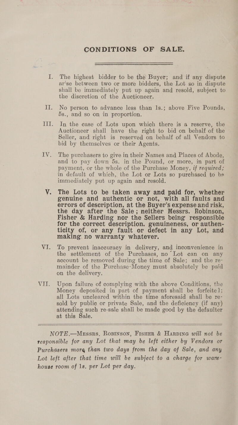 108 EY. VI. VIL. CONDITIONS OF SALE. The highest bidder to be the Buyer; and if any dispute arse between two or more bidders, the Lot so in dispute shall be immediately put up again and resold, subject to the discretion of the Auctioneer. No person to advance less than 1s.; above Five Pounds, 5s., and so on in proportion. In the case of Lots upon which there is a reserve, the Auctioneer shall have the right to bid on behalf of the Seller, and right is reserved on behalf of all Vendors to bid by themselves or their Agents. The purchasers to give in their Names and Places of Abode, and to pay down 5s. in the Pound, or more, in part of payment, or the whole of the Purchase Money, if required; immediately put up again and resold. The Lots to be taken away and paid for, whether genuine and authentic or not, with all faults and errors of description, at the Buyer’s expense and risk, the day after the Sale; neither Messrs. Robinson, Fisher &amp; Harding nor the Sellers being responsible for the correct description. genuineness, or authen- ticity of, or any fault or defect in any Lot, and making, no warranty whatever. To prevent inaccuracy in delivery, and inconvenience in the settlement of the Purchases, no Lot can on any account be removed during the time of Sale; and the re- mainder of the Purchase-Money must absolutely be paid on the delivery. Upon failure of complying with the above Conditions, the Money deposited in part of payment shall be forfeite1; all Lots uncleared within the time aforesaid shall be re- sold by public or private Sale, and the deficiency (if any) attending such re-sale shall be made good by the defaulter at this Sale.    