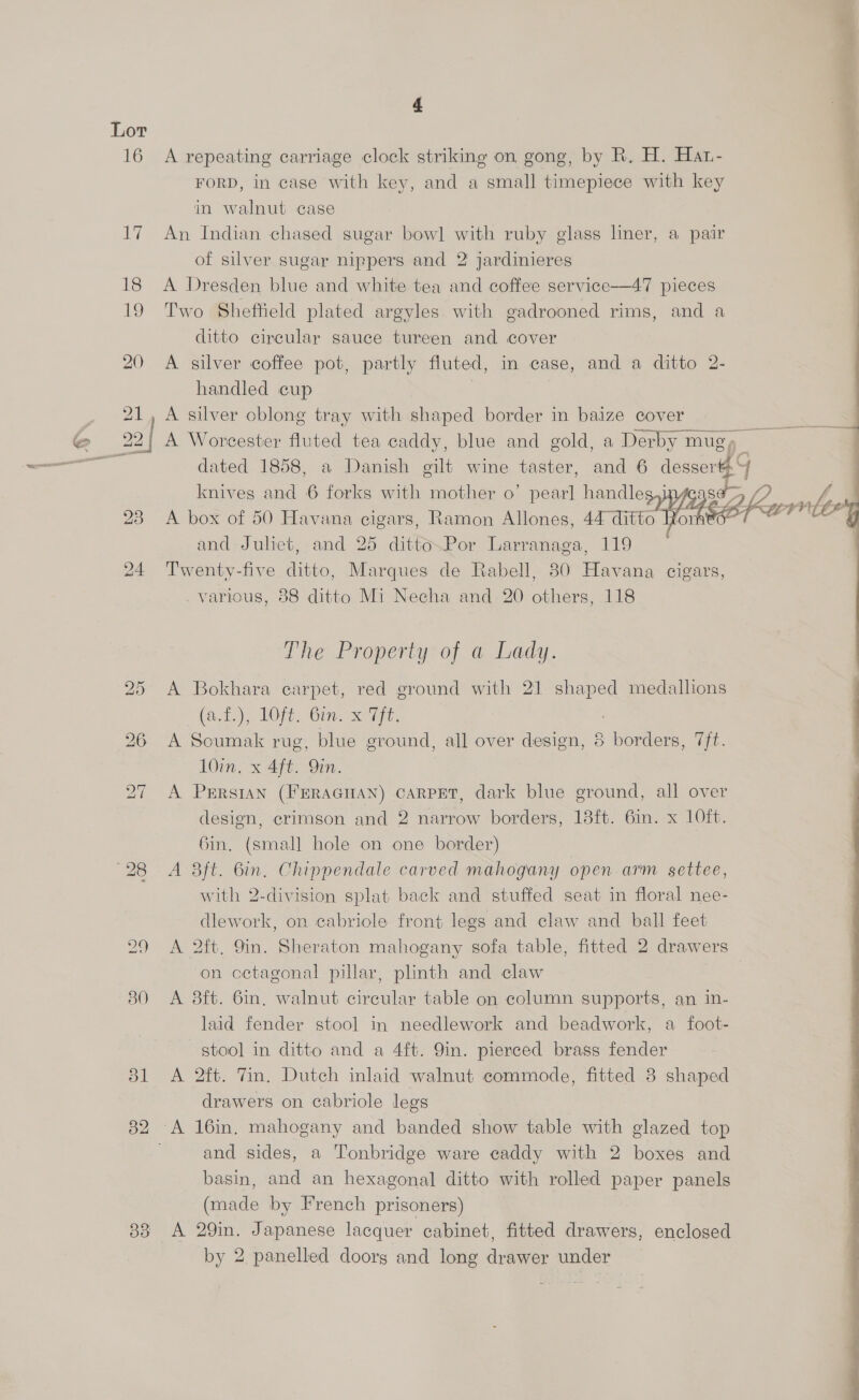 30 bl 33 j y 4 4 A repeating carriage clock striking on gong, by R, H. Har- . FORD, in case with key, and a small timepiece with key 4 in walnut case An Indian chased sugar bowl with ruby glass liner, a pair , of silver sugar nippers and 2 jardinieres A Dresden blue and white tea and coffee service—47 pieces Two Shefheld plated argyles with gadrooned rims, and a ditto circular sauce tureen and cover A silver coffee pot, partly fluted, in case, and a ditto 2- handled cup | A silver oblong tray with shaped border in baize cover A Worcester fluted tea caddy, blue and gold, a Derby mugy dated 1858, a Danish gilt wine taster, and 6 dessert. knives and 6 forks with mother o’ pearl handleg,i 2 ee - typ A box of 50 Havana cigars, Ramon Allones, 44 ditto Ron SE, LEV : and Juliet, and 25 ditto.Por Larranaga, 119 . Twenty-five ditto, Marques de Rabell, 80 Havana cigars, various, 88 ditto Mi Necha and 20 others, 118   The Property of a Lady. A Bokhara carpet, red ground with 21 shaped medallions (a,1)),. LOR. Gin. x96. A Soumak rug, blue ground, all over design, 8 borders, 7ft. 10in, x 4ft. Qin. A Persian (FERAGHAN) CARPET, dark blue ground, all over design, crimson and 2 narrow borders, 18ft. 6in. x 10ft. 6in. (small hole on one border) A 8ft. Bin. Chippendale carved mahogany open arm settee, with 2-division splat back and stuffed seat in floral nee- dlework, on cabriole front legs and claw and ball feet A 2ft, 9in. Sheraton mahogany sofa table, fitted 2 drawers on cctagonal pillar, plinth and claw | A 3ft. 6in, walnut circular table on column supports, an in- laid fender stool in needlework and beadwork, a foot- stool in ditto and a 4ft. 9in. pierced brass fender A 2ft. Tin. Dutch inlaid walnut commode, fitted 8 shaped drawers on cabriole legs and sides, a Tonbridge ware caddy with 2 boxes and basin, and an hexagonal ditto with rolled paper panels (made by French prisoners) A 29in. Japanese lacquer cabinet, fitted drawers, enclosed 