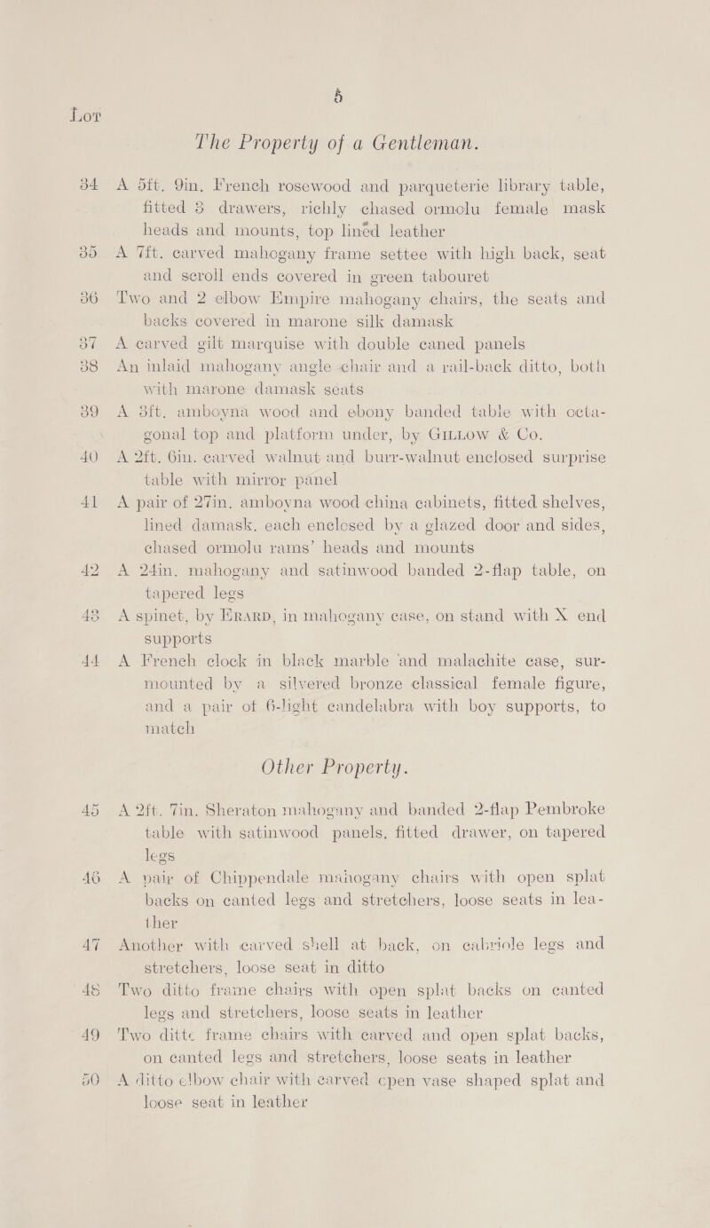 Lot 34 40 4] 49 5O § The Property of a Gentleman. A dit. 9in, French rosewood and parqueterie library table, fitted 8 drawers, richly chased ormolu female mask heads and mounts, top lined leather A Tit. carved mahogany frame settee with high back, seat and scroll ends covered in green tabouret Two and 2 elbow Empire mahogany chairs, the seats and backs covered in marone silk damask A carved gilt marquise with double caned panels An inlaid mahogany angle chair and a rail-back ditto, both with marone damask seats A odft. amboyna wood and ebony banded table with ccta- gonal top and platform under, by Gimttow &amp; Co. A 2ft. Gin. carved walnut and burr-walnut enclosed surprise table with mirror panel A pair of 27in. amboyna wood china cabinets, fitted shelves, lined damask, each enclosed by a glazed door and sides, chased ormolu rams’ headg and mounts A 24in, mahogany and satinwood banded 2-flap table, on tapered legs A spinet, by ERarD, in mahogany case, on stand with X end supports A French clock in black marble and malachite case, sur- mounted by a silvered bronze classical female figure, and a pair ot 6-light candelabra with boy supports, to match Other Property. A 2ft. Tin. Sheraton mahogany and banded 2-flap Pembroke table with satinwood panels. fitted drawer, on tapered legs A paix of Chippendale manogany chairs with open splat backs on canted legs and stretchers, loose seats in lea- ther Another with carved shell at back, on cabriole legs and stretchers, loose seat in ditto Two ditto frame chairs with open splat backs on canted legs and stretchers, loose seats in leather Two ditte frame chairs with carved and open splat backs, on canted legs and stretchers, loose seats in leather A ditto elbow chair with carved cpen vase shaped splat and loose seat in leather