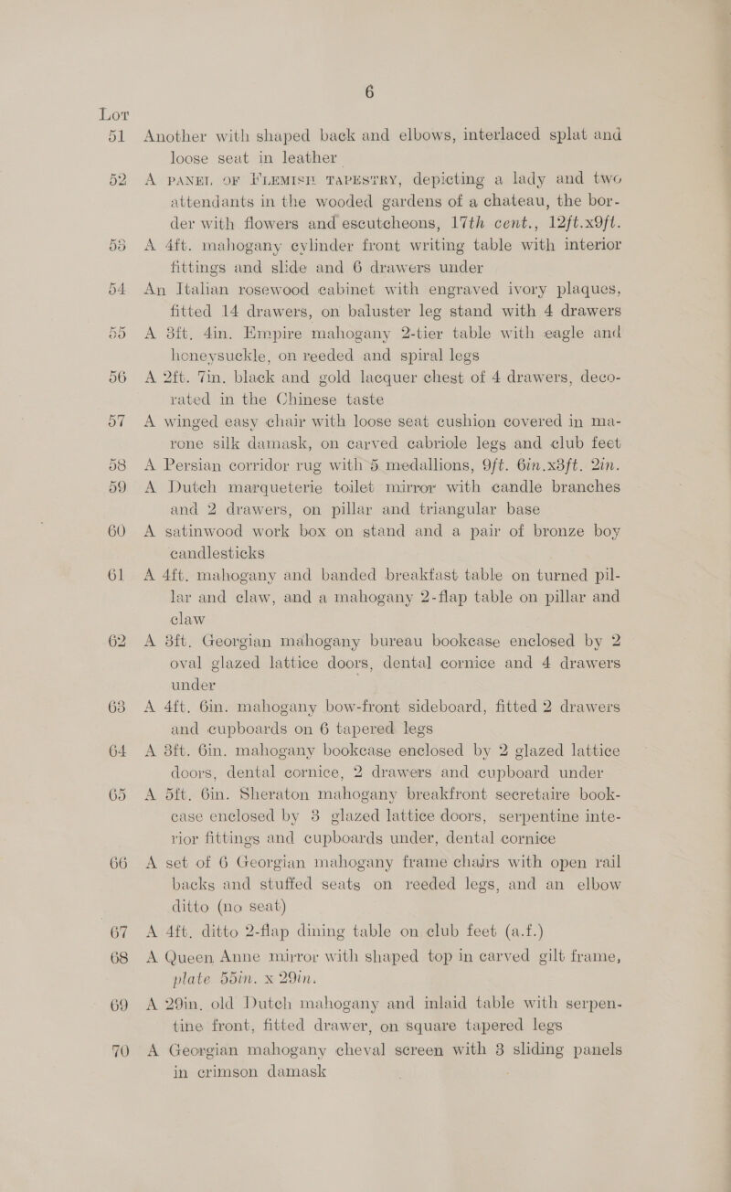 69 70 6 Another with shaped back and elbows, interlaced splat and loose seat in leather | A PANEL OF FLEMISE TaPEstRY, depicting a lady and two attendants in the wooded gardens of a chateau, the bor- der with flowers and escutcheons, 17th cent., 12ft.x9ft. A 4ft. mahogany cylinder front writing table with interior fittings and slide and 6 drawers under An Italian rosewood cabinet with engraved ivory plaques, fitted 14 drawers, on baluster leg stand with 4 drawers A 3ft, 4in. Empire mahogany 2-tier table with eagle and honeysuckle, on reeded and spiral legs A 2ft. Tin. black and gold lacquer chest of 4 drawers, deco- rated in the Chinese taste A winged easy chair with loose seat cushion covered in ma- rone silk damask, on carved cabriole legs and club feet A Persian corridor rug with dS. medallions, Oft. 6in.x8ft. Qin. A Duteh marqueterie toilet mirror with candle branches and 2 drawers, on pillar and triangular base A gatinwood work box on stand and a pair of bronze boy candlesticks A 4ft. mahogany and banded breakfast table on turned pil- lar and claw, and a mahogany 2-flap table on pillar and claw | A 8ft. Georgian mahogany bureau bookcase enclosed by 2 oval glazed lattice doors, dental cornice and 4 drawers under A 4ft, 6in. mahogany bow-front sideboard, fitted 2 drawers and cupboards on 6 tapered legs A 38ft. 6in. mahogany bookcase enclosed by 2 glazed lattice doors, dental cornice, 2 drawers and cupboard under A 5ft. Gin. Sheraton mahogany breakfront secretaire book- case enclosed by 3 glazed lattice doors, serpentine inte- rior fittings and cupboards under, dental cornice A set of 6 Georgian mahogany frame chairs with open rail backs and stuffed seats on reeded legs, and an elbow ditto (no seat) A 4ft. ditto 2-flap dining table on club feet (a.f.) A Queen Anne mirror with shaped top in carved gilt frame, plate 55in. x 29in. A 29in, old Dutch mahogany and inlaid table with serpen. tine front, fitted drawer, on square tapered legs A Georgian mahogany cheval screen with 8 sliding panels in crimson damask