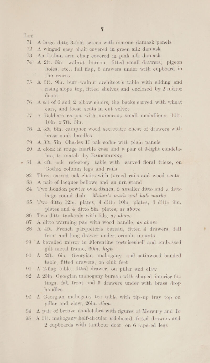 ~J Or =i] ~] 7 A large ditto 3-fold screen with marone damask panels A winged easy chair covered in green silk damask An Italian arm chair covered in pink silk damask A 2ft. 6in. walnut bureau, fitted small drawers, pigeon holes, etc., fall flap, 6 drawers under with cupboard in the recess A 8ft. 9m. burr-walnut architect’s table with shding and rising slope top, fitted shelves and enclosed by 2 mirror doors | A set of 6 and 2’ elbow chairs, the backs carved with wheat ears, and loose seats in cut velvet A Bokhara carpet with numeroug small medallions, 10ft. 10in. x 7ft. 3in. A 8ft. 8in. camphor wood secretaire chest of drawerg with brass sunk handles A 8ft. Vin. Charles IT oak coffer with plain panels A clock in rouge marble case and a pair of 9-light candela- bra, to match, by BARBEDIENNE A 4ft. oak refectory table with carved floral frieze, on Gothic column legs and rails Three carved oak chairs with turned rails and wood seats A pair of lacquer bellows and an urn stand Two London pewter oval dishes, 2 smaller ditto and a ditto large round dish. Maker’s mark and hall marks Two ditto, 12in. plates, 4 ditto 10in. plates, 3 ditto Qin. plates and 4 ditto 8in. plates, as above Two ditto tankards with lids, as above A ditto warming pan with wood handle, as above A 4ft. French parqueterie bureau, fitted 4 drawers, fall front and long drawer under, ormolu mounts gilt metal frame, 60in. high A 2ft. 6m. Georgian mahogany and satinwood banded table, fitted drawers, on club feet A 2-flap table, fitted drawer, on pillar and claw A 23in, Georgian mahogany bureau with shaped interior fit- tings, fall front and 8 drawerg under with brass drop handles A Georgian mahogany tea table with tip-up tray top on pillar and claw, 26in. diam. A pair of bronze candelabra with figures of Mercury and Io A 5ft. mahogany half-cireular sideboard, fitted drawers and
