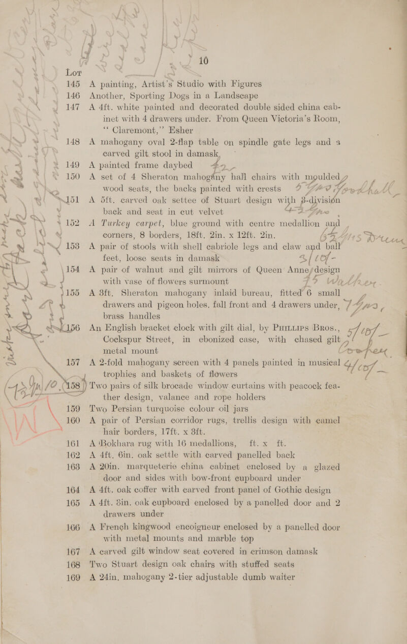 145 146 147 148  \ 159 \.- 160 161 162 168 ; ) 164 : 165 : | 166 167 168 169 a % i0 A painting, Artist’s Studio with Figures Another, Sporting Dogs in a Landscape A 4ft. white painted and decorated double sided china cab- inet with 4 drawerg under. From Queen Victoria’s Room, ‘““ Claremont,’ Esher mahogany oval 2-flap table on spindle gate legs and a carved gilt stool in damask, A painted frame daybed #4 _ A ye set of 4 Sheraton mahogdny hall chairs with Bs | wood seats, the backs painted with crests 29? YAO Youd 4, A dit. carved oak settee of Stuart design with 3: division back and seat in cut velvet “3 fi A Turkey carpet, blue ground with centre medallion and ) corners, 8 borders, 18ft. 2in. x 12ft. 2in. LS. Lf ¢ iri A pair of stools witli shell aebyisle legs and claw and pa feet, loose seats in damask 4/ 10f- A pair of walnut and gilt mirrors of Queen Anne/ ee with vase of flowers surmount Tt? WEatlfr2+7 A 8ft. Sheraton mahogany inlaid bureau, fitted’ 6 small 2 drawers and pigeon holes, fall front and 4 drawers under, 7 Gps ; brass handles : An English bracket clock with gilt dial, by Puiiies Bros., sf iad Cockspur Street, in ebonized case, with chased gilt is a. metal mount é i od : A 2-fold mahogany screen with 4 panels painted in musical a) poe trophies and baskets of flowers RS of ) Two pairs of silk brocade window curtains with peacock fea- ther design, valance and rope holders Two Persian turquoise colour oil jars A pair of Persian corridor rugs, trellis design with camel hair borders, 17ft. x 3ft. A ‘Bokhara rug with 16 medalhons, ft. x ft. A 4ft. 6in. oak settle with carved panelled back A 20in. marqueterie china cabinet enclosed by a glazed door and sides with bow-front cupboard under A 4ft. oak coffer with carved front panel of Gothic design A 4ft. 8in. oak cupboard enclosed by a panelled door and 2 drawers under A French kingwood encoigneur enclosed by a panelled door with metal mounts and marble top A carved gilt window seat covered in crimson damask Two Stuart design oak chairg with stuffed seats A 24in, mahogany 2-tier adjustable dumb waiter