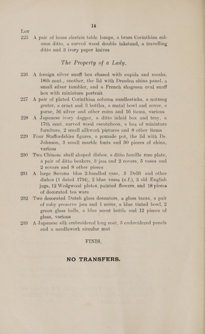 Lov NOR aio 231 233 14 A pair of brass electric table lamps, a brass Corinthian col- umn ditto, a carved wood double inkstand, a travelling ditto and 8 ivory paper knives The Property of a Lady. A foreign silver snuff box chased with cupids and masks, 18th cent., another, the lid with Dresden china panel, a small silver tumbler, and a French shagreen oval snuff box with miniature portrait A pair of plated Corinthian column candlesticks, a nutmeg erater, a cruet and 8 bottles, a metal bowl and cover, a purse, 56 silver and other coins and 16 items, various A Japanese ivory dagger, a ditto inlaid box and tray, a 17th cent. carved wood escutcheon, a box of miniature furniture, 2 small silkwork pictures and 8 other items Four Staffordshire figures, a pomade pot, the lid with Dr. Johnson, 8 small marble fonts and 80 pieces of china, ~ various — Two Chinese shell shaped dishes, a ditto famille rose plate. a pair of ditto beakers, 3 jarg and 2 covers, 5 vases and 2 eovers and 8 other pieces A large Savona blue 2-handled vase, 5 Delft and other — dishes (1 dated 1794), 2 blue vases (a.f.), 8 old English jugs, 12 Wedgwood plates, painted flowers, and 18 pieces of decorated tea ware Two decorated Dutch glass decanters, a glass tazza, a pair of ruby preserve jars and 1 cover, a blue tinted bowl, 2 ereen glass balls, a blue scent bottle and 12 pieces of glass, various A Japanese silk embroidered long coat, 5 embroidered panels and a needlework circular mat FINIS. NO TRANSFERS.