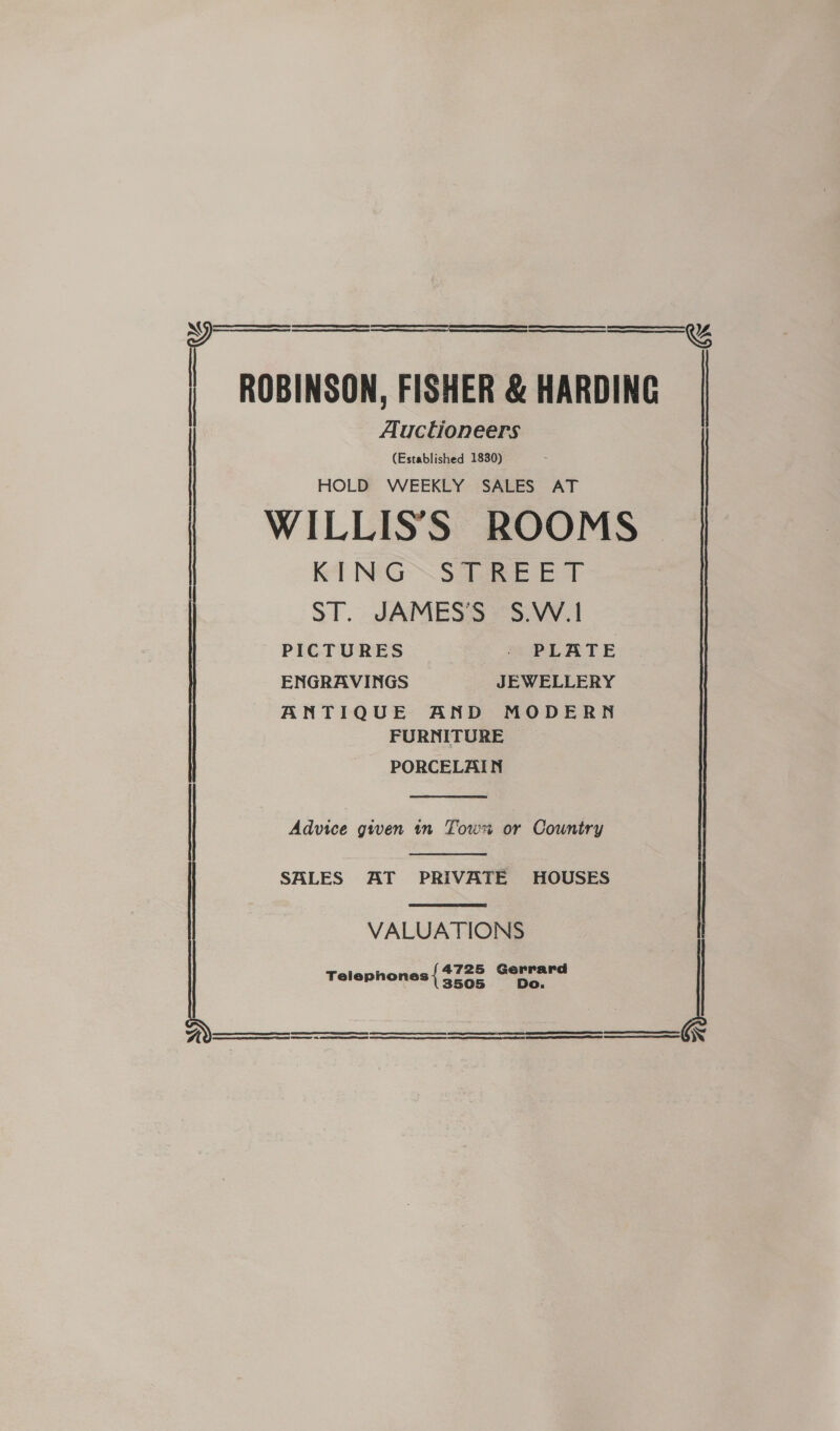   ee eee ees sane ee ie a eS aaEaEoaoaoaoaoaoye>yyEyyye—EeEeaEyyEEEEEEEEEEE S) | ROBINSON, FISHER &amp; HARDING. |   &amp;%   Auctioneers (Established 1830) HOLD WEEKLY SALES AT WILLIS'S ROOMS KING STREET ST. JAMESS »$.W.! PICTURES . PLATE ENGRAVINGS JEWELLERY ANTIQUE AND MODERN FURNITURE PORCELAIN  Advice given tn Tow or Country   SALES AT PRIVATE HOUSES | VALUATIONS 4725 ola Telephones { 3505   
