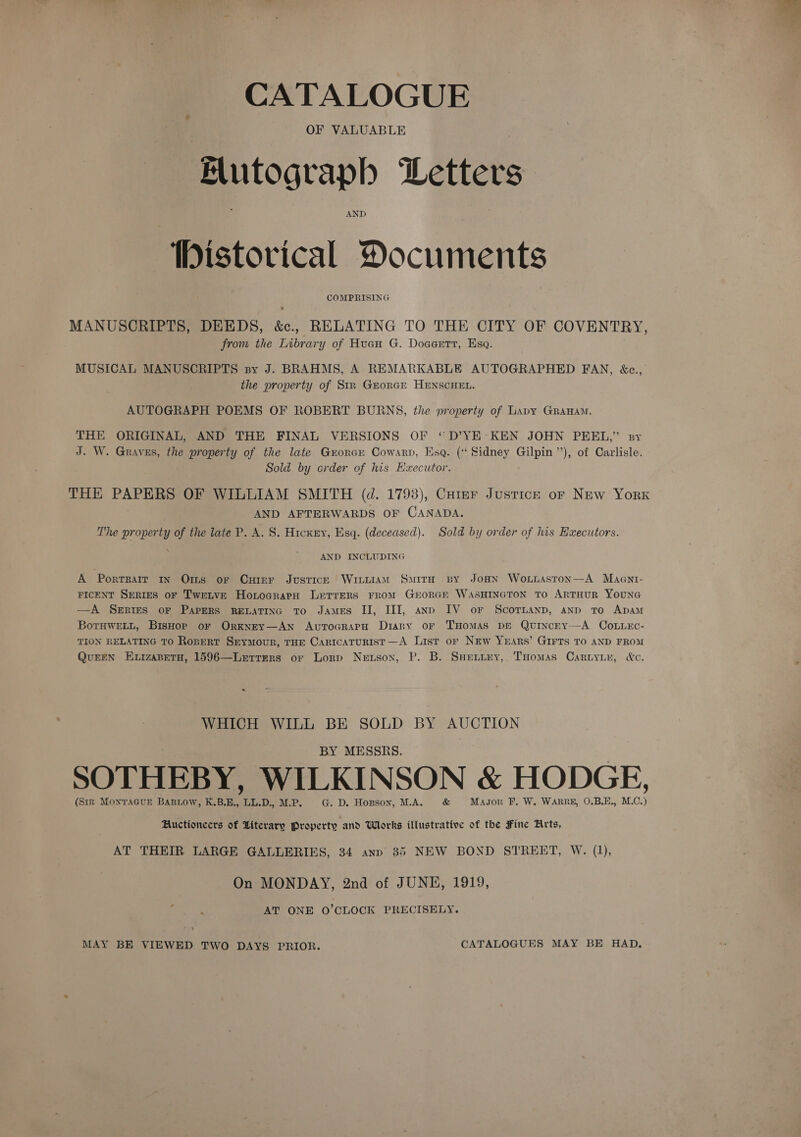 CATALOGUE OF VALUABLE Flutograph Letters AND 1bistorical Documents COMPRISING MANUSCRIPTS, DEEDS, &amp;., RELATING TO THE CITY OF COVENTRY, from the Library of Huan G. Doaeett, Esa. MUSICAL MANUSCRIPTS sy J. BRAHMS, A REMARKABLE AUTOGRAPHED FAN, &amp;c., the property of Str Grorcre HENSCHEL. AUTOGRAPH POEMS OF ROBERT BURNS, the property of Lavy Grananm. THE ORIGINAL, AND THE FINAL VERSIONS OF “D’YE KEN JOHN PEEL,” sy J. W. Graves, the property of the late Groner Cowarp, Esq. (‘Sidney Gilpin”), of Carlisle. Sold by crder of his Executor. THE PAPERS OF WILLIAM SMITH (d. 1793), Cutmr Justice or New York ; AND AFTERWARDS OF CANADA. The property of the late P. A. 8. Hicxry, Esq. (deceased). Sold by order of his Haecutors. AND INCLUDING A Portrait In Oms or Cuter Justice Wiiuiam SmitH By JoaN Woxuisston—A Maent- FICENT SERIES oF TwrLvE HonocrarpH Letrers From GroRGE WasHINGTON TO ARTHUR YOUNG —A Series or Papers RELATING To James II, III, anp IV or ScorTnanp, anp To Apam BotHWELL, BisHop or OrkKNEY—AN AvToGRAPH Diary oF THOMAS DE QuINcEY——A COoLLEc- TION RELATING TO Ropert Seymour, THE Caricaturist—A List or New Yrars’ GIrts To AND FROM QuEEN EizaBeTH, 1596—Lerrers or Lorp Neuson, P. B. SHetiey, Tuomas Cariyiu, &amp;c. WHICH WILL BE SOLD BY AUCTION BY MESSRS. SOTHEBY, WILKIN SON &amp; HODGE, (Sirk MoNTAGUE BARLOW, K.B.E., ae M.P. . D. Hopson, M.A, &amp; Mason F, W. WARRE, O.B.E., ees Auctioneers of Literary Property and Whrks illustrative of the Fine Arts, AT THEIR LARGE GALLERIES, 34 anp 35 NEW BOND STREET, W. (1), On MONDAY, 2nd of JUNE, 1919, AT ONE O’CLOCK PRECISELY. MAY BE VIEWED TWO DAYS PRIOR. CATALOGUES MAY BE HAD,