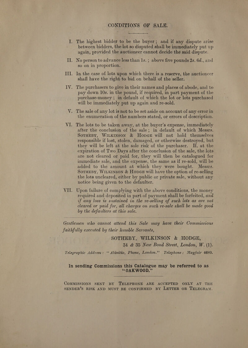 CONDITIONS OF SALE. I. The highest bidder to be the buyer; and if any dispute arise between bidders, the lot so disputed shall be immediately put up again, provided the auctioneer cannot decide the said dispute. II. No person to advance less than 1s. ; above five pounds 2s. 6d., and so on in proportion. III. In the case of lots upon which there is a reserve, the auctioncer shall have the right to bid on behalf of the seller. : IV. The purchasers to give in their names and places of abode, and to pay down 10s. in the pound, if required, in part payment of the purchase-money ; in default of which the lot or lots purchased will be immediately put up again and re-sold. V. The sale of any lot is not to be set aside on account of any error in the enumeration of the numbers stated, or errors of description. VI. The lots to be taken away, at the buyer’s expense, immediately after the conclusion of the sale; in default of which Messrs. SoTHEBY, WILKINSON &amp; HopceE will not hold themselves responsible if lost, stolen, damaged, or otherwise destroyed, but they will be left at the sole risk of the purchaser. If, at the expiration of Two Days after the conclusion of the sale, the lots are not cleared or paid for, they will then be catalogued for immediate sale, and the expense, the same as if re-sold, will be added to the amount at which they were bought. Messrs. SoTHEBy, WILKINSON &amp; Hopez will have the option of re-selling the lots uncleared, either by public or private sale, without any notice being given to the defaulter. VII. Upon failure of complying with the above conditions, the money required and deposited in part of payment shall be forfeited, and if any loss ts sustained in the re-selling of such lots as are not cleared or paid for, all charges on such re-sale shall be made good by the defaulters at this sale.  Gentlemen who cannot attend this Sale may have their Commissions faithfully executed by their humble Servants, | SOTHEBY, WILKINSON &amp; HODGE, 34 &amp; 35 New Bond Street, London, W. (1). Telegraphic Address: ‘‘ Abinitio, Phone, London.’’? Telephone; Mayfair 4689.  In sending Commissions this Catalogue may be referred to as **OAKWOOD.”’ COMMISSIONS SENT BY ‘TELEPHONE ARE ACCEPTED ONLY AT THE SENDER’S RISK AND MUST BE CONFIRMED BY LETTER OR TELEGRAM.