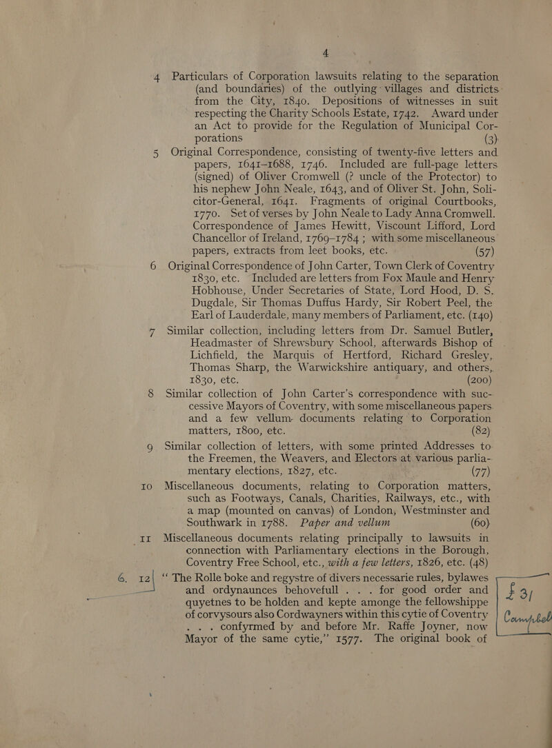 1 IO dome LS 4. Particulars of Corporation lawsuits relating to the separation from the City, 1840. Depositions of witnesses in suit respecting the Charity Schools Estate, 1742. Award under an Act to provide for the Regulation of Municipal Cor- porations (3) Original Correspondence, consisting of twenty-five letters and papers, 1641-1688, 1746. Included are full-page letters (signed) of Oliver Cromwell (? uncle of the Protector) to his nephew John Neale, 1643, and of Oliver St. John, Soli- citor-General, 1641. Fragments of original Courtbooks, 1770. Setofverses by John Neale to Lady Anna Cromwell. Correspondence of James Hewitt, Viscount Lifford, Lord Chancellor of Ireland, 1769-1784 ; with some miscellaneous papers, extracts from leet books, etc. (57) Original Correspondence of John Carter, Town Clerk of Coventry 1830, etc. Included are letters from Fox Maule and Henry Hobhouse, Under Secretaries of State, Lord Hood, D. S. Dugdale, Sir Thomas Duffus Hardy, Sir Robert Peel, the Earl of Lauderdale, many members of Parliament, etc. (140) Similar collection, including letters from Dr. Samuel Butler, Headmaster of Shrewsbury School, afterwards Bishop of Lichfield, the Marquis of Hertford, Richard Gresley, Thomas Sharp, the Warwickshire antiquary, and others, 1830, etc. : (200) Similar collection of John Carter’s correspondence with suc- cessive Mayors of Coventry, with some miscellaneous papers. and a few vellum documents relating to Corporation matters, 1800, etc. | (82) Similar collection of letters, with some printed Addresses to. the Freemen, the Weavers, and Electors at various parlia- mentary elections, 1827, etc. (77) Miscellaneous documents, relating to Corporation matters, such as Footways, Canals, Charities, Railways, etc., with a map (mounted on canvas) of London, Westminster and Southwark in 1788. Paper and vellum (60) Miscellaneous documents relating principally to lawsuits in connection with Parliamentary elections in the Borough, Coventry Free School, etc., with a few letters, 1826, etc. (48) ‘““ The Rolle boke and regystre of divers necessarie rules, bylawes and ordynaunces behovefull . . . for good order and quyetnes to be holden and kepte amonge the fellowshippe of corvysours also Cordwayners within this cytie of Coventry . confyrmed by and before Mr. Raffe Joyner, now Mayor of the same cytie,” 1577. The original book of £3;