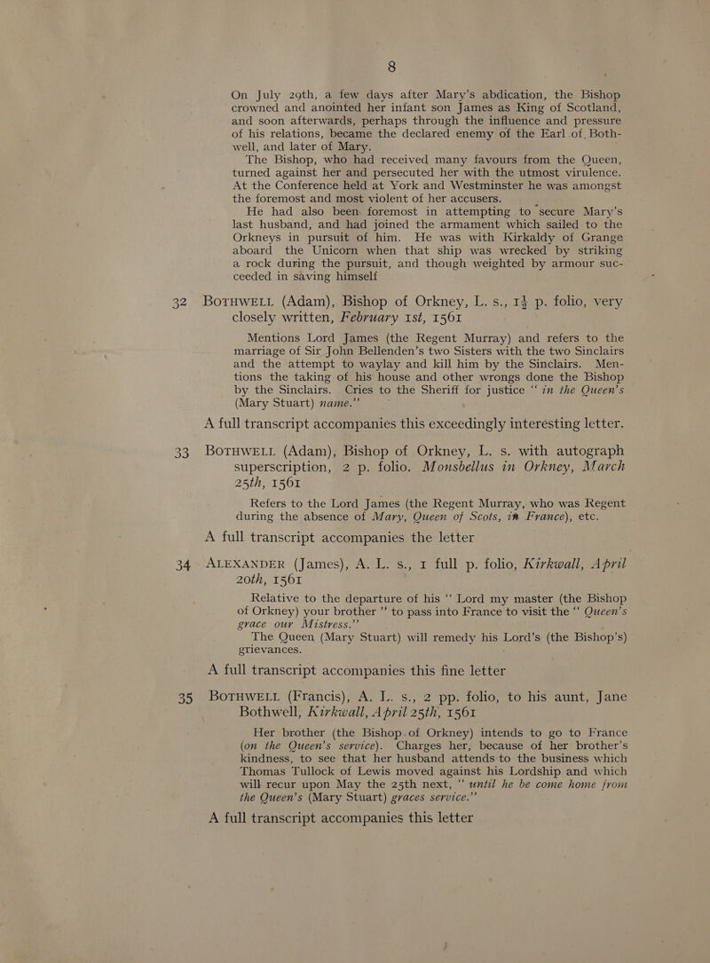 32 33 34 oo 8 On July 29th, a few days after Mary’s abdication, the Bishop crowned and anointed her infant son James as King of Scotland, and soon afterwards, perhaps through the influence and pressure of his relations, became the declared enemy of the Earl of. Both- well, and later of Mary. The Bishop, who had received many favours from the Queen, turned against her and persecuted her with the utmost virulence. At the Conference held at York and Westminster he was amongst the foremost and most violent of her accusers. ’ He had also been foremost in attempting to secure Mary’s last husband, and had joined the armament which sailed to the Orkneys in pursuit of him. He was with Kirkaldy of Grange aboard the Unicorn when that ship was wrecked by striking a rock during the pursuit, and though weighted by armour suc- ceeded in saving himself BoTtHWELL (Adam), Bishop of Orkney, L. s., 14 p. folio, very closely written, February ist, 1561 Mentions Lord James (the Regent Murray) and refers to the marriage of Sir John Bellenden’s two Sisters with the two Sinclairs and the attempt to waylay and kill him by the Sinclairs. Men- tions the taking of his house and other wrongs done the Bishop by the Sinclairs. Cries to the Sheriff for justice “im the Queen’s (Mary Stuart) name.’ A full transcript accompanies this a heer interesting letter. BoTHWELL (Adam), Bishop of Orkney, L. s. with autograph superscription, 2 p. folio. Monsbellus in Orkney, March 25th, 1561 Refers to the Lord James (the Regent Murray, who was Regent during the absence of Mary, Queen of Scots, iw France), etc. ALEXANDER (James), A. L. s., 1 full p. folio, Kirkwall, April 20th, 1561 Relative to the departure of his ‘‘ Lord my master (the Bishop of Orkney) your brother ’’ to pass into France LY visit the “‘ Queen’s grace ouv Mistress.’ The Queen (Mary Stuart) will remedy his Lord’s (the Bishop’s) grievances. A full transcript accompanies this fine letter BOTHWELL (Francis), A. L.. s., 2 pp. folio, to his aunt, Jane Bothwell, Kirkwall, April 25th, 1561 Her brother (the Bishop.of Orkney) intends to go to France (on the Queen’s service). Charges her, because of her brother’s kindness, to see that her husband attends to the business which Thomas Tullock of Lewis moved against his Lordship and which will recur upon May the 25th next, “ until he be come home from the Queen’s (Mary Stuart) graces service.”’ A full transcript accompanies this letter