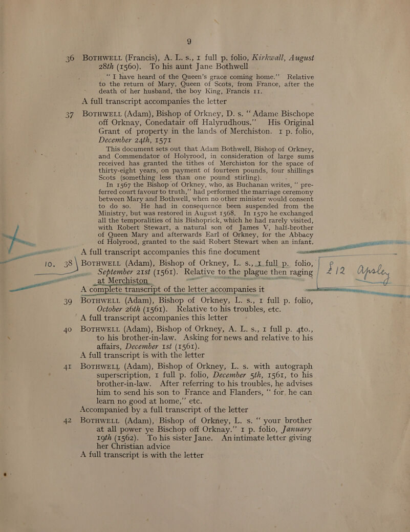 36 BOoTHWELL (Francis), A. L.s., 1 full p. folio, Kirkwall, August 28th (1560). To his aunt Jane Bothwell ‘““T have heard of the Queen’s grace coming home.” Relative to the return of Mary, Queen of Scots, from France, after the death of her husband, the boy King, Francis 11. A full transcript accompanies the letter 37. BoTHWELL (Adam), Bishop of Orkney, D. s. ““ Adame Bischope off Orknay, Conedatair off Halyrudhous.” His Original Grant of property in the lands of Merchiston. 1 p. folio, December 24th, 1571 This document sets out that Adam Bothwell, Bishop of Orkney, and Commendator of Holyrood, in consideration of large sums received has granted the tithes of Merchiston for the space of thirty-eight years, on payment of fourteen pounds, four shillings Scots (something less than one pound stirling). In 1567 the Bishop of Orkney, who, as Buchanan writes, “ pre- ferred court favour to truth,’’ had performed the marriage ceremony between Mary and Bothwell, when no other minister would consent to do so. He had in consequence been suspended from the Ministry, but was restored in August 1568. In 1570 he exchanged all the temporalities of his Bishoprick, which he had rarely visited, with Robert Stewart, a natural son of James V, half-brother of Queen Mary and afterwards Earl of Orkney, for the Abbacy of Holyrood, granted to the said Robert Stewart when an infant. A full transcript accompanies this fine document ce mcr —-£ pe 3) BOTHWELL (Adam), Bishop of Orkney, L. s.,.1.full p. folio, a —nw September 21st (1561). Relative to the plague then Taging | Py [2 = — A A complete e transcript of th of the letter accompanies it , 39 BoTHWELL (Adam), Bishop. of Orkney, Eas, 1 full: p. folio, | October 26th (1561). Relative to his troubles, etc. A full transcript accompanies this letter 40 BoTHWELL (Adam), Bishop of Orkney, A. L.s., 1 full p. 4to., \ to his brother-in-law. Asking for news and relative to his affairs, December 1st (1561). A full transcript is with the letter 41 BoTHWELL (Adam), Bishop of Orkney, L. s. with autograph superscription, 1 full p. folio, December 5th, 1561, to his brother-in-law. After referring to his troubles, he advises him to send his son to France and Flanders, “‘ for. he can learn no good at home,”’ etc. Accompanied by a full transcript of the letter 42 BotHweELrt (Adam), Bishop of Orkney, L. s. ‘ your brother at all power ye Bischop off Orknay.”’ 1 p. folio, January 19th (1562). To his sister Jane. Anintimate letter giving her Christian advice A full transcript is with the letter sage pe Ae Rett ages Ricca  ial res