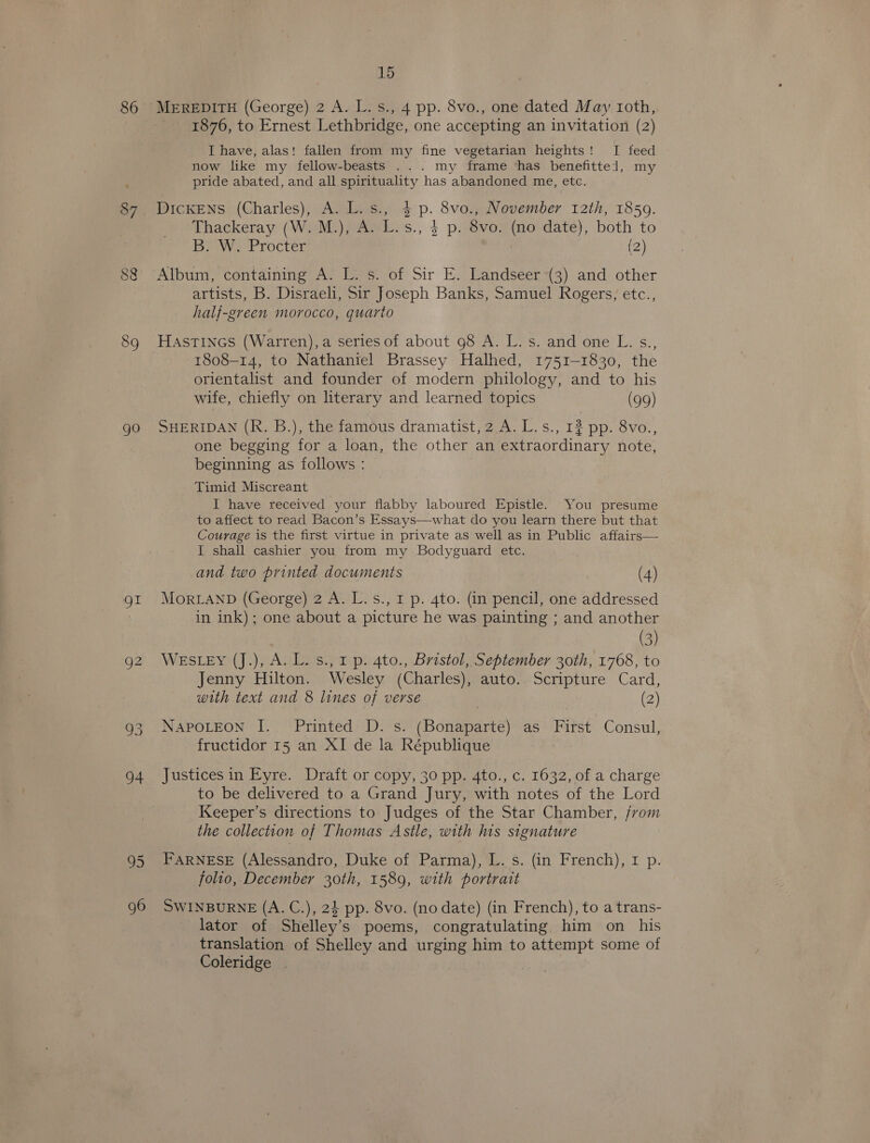 87 (oa) CO 89 gO gt 96 15 1876, to Ernest Lethbridge, one accepting an invitation (2) I have, alas! fallen from my fine vegetarian heights! I feed now like my fellow-beasts ... my frame has benefitted, my pride abated, and all spirituality has abandoned me, etc. DicKENS (Charles), A. L.s., $ p. 8vo., November 12th, 1859. Thackeray (W. M.), A. L.s., } p. 8vo. (no date), both to B. W. Procter (2) Album, containing A. L. s. of Sir E. Landseer (3) and other artists, B. Disraeli, Sir Joseph Banks, Samuel Rogers, etc., half-green morocco, quarto HASTINGS (Warren), a series of about 98 A. L. s. and one L. s., 1808-14, to Nathaniel Brassey Halhed, 1751-1830, the orientalist and founder of modern philology, and to his wife, chiefly on literary and learned topics (99) SHERIDAN (Rk. B.), the famous dramatist, 2 A. L.s., 12 pp. 8vo., one begging for a loan, the other an extraordinary note, beginning as follows : Timid Miscreant I have received your flabby laboured Epistle. You presume to affect to read Bacon’s Essays—what do you learn there but that Courage is the first virtue in private as well as in Public affairs— I shall cashier you from my Bodyguard etc. and two printed documents (4) MoRLAND (George) 2 A. L.s., I p. 4to. (in pencil, one addressed in ink); one about a picture he was painting ; and another (3) WESLEY (J.), A. L. s., 1 p. A4to., Bristol, September 30th, 1768, to Jenny Hilton. Wesley (Charles), auto. Scripture Card, with text and 8 lines of verse (2) a NAPOLEON I. Printed D. s. (Bonaparte) as First Consul, fructidor 15 an XI de la République Justices in Eyre. Draft or copy, 30 pp. 4to., c. 1632, of a charge to be delivered to a Grand Jury, with notes of the Lord Keeper’s directions to Judges of the Star Chamber, from the collection of Thomas Astle, with his signature FARNESE (Alessandro, Duke of Parma), L. s. (in French), 1 p. folio, December 30th, 1589, with portrait SWINBURNE (A. C.), 24 pp. 8vo. (no date) (in French), to a trans- lator of Shelley’s poems, congratulating him on his translation of Shelley and urging him to attempt some of Coleridge