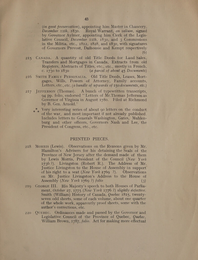 (in good preservation), appointing him Master in Chancery, December 11th, 1830. Royal Warrant, on vellum, signed by Governor Aylmer, appointing him Clerk of the Legis- lative Council, December 11th, 1830, and 3 Commissions in the Militia, etc., 1812, 1828, and 1830, with signatures of Governors Prevost, Dalhousie and Kempt respectively (6) Transfers and Mortgages in Canada, Extracts from old Registers, Abstracts of Titles, etc., etc., mostly in French, c. 1730 to 1830 (a parcel of about 45 Documents) gages, Wills, Powers of Attorney, Family accounts, Letters, etc., etc. (a bundle of upwards of 150 documents, etc.) 94 pp. folio, endorsed “ Letters of Mr.Thomas Jefferson as Governor of Virginia 1 in August 1780. Filed at Richmond by B. Gen. Arnold.”’ Very interesting series of about go letters on the conduct of the war, and most important if not already published. Includes letters to Generals Washington, Gates, Muhlen- burg and other officers, Governors Nash and Lee, the PRINTED® PIECES. Hamilton’s Advisers for his detaining the Seals otf the Province of New Jersey after the demand made of them by Lewis Morris, President of the Council (New York 1736 °?). Livingston (Robert R.). The Address of Mr. Justice Livingston to the House of Assembly in support of his right to a seat (New York 1769 ?). Observations on Mr. Justice Livingston’s Address to the House of Assembly (New York 1769 ?) folio (3) ment, October 27, 1775 (New York 1776 ?) slightly defective. Smith (William) History of Canada, Quebec 1815, twenty- seven odd sheets, some of each volume, about one quarter of the whole work, apparently proof sheets, some with the author’s corrections, etc. Legislative Council of the Province of Quebec, Quebec, William Brown, 1787, folio. Act for making more effectual