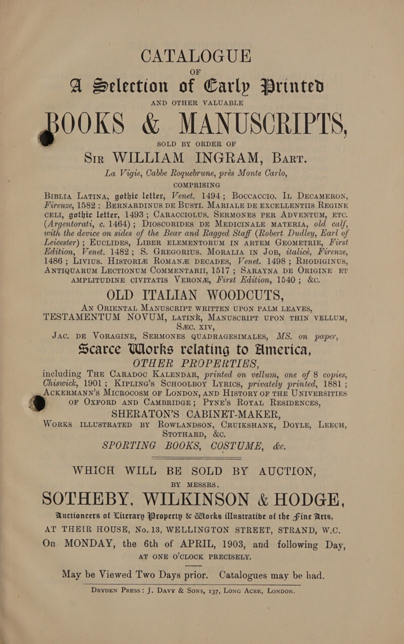 CATALOGUE G Selection of Early Printed AND OTHER VALUABLE 300KS_ &amp; MANUSCRIPTS, SOLD BY ORDER OF Sir WILLIAM INGRAM, Bart. La Vigie, Cabbe Roquebrune, prés Monte Carlo, COMPRISING Bretia Latina, gothic letter, Venet. 1494; Boccaccio. In DECAMERON, Firenze, 1582: BERNARDINUS DE BustI. MARIALE DE EXCELLENTIIS REGINE CELI, gothic letter, 1493; CARACCIOLUS. SERMONES PER ADVENTUM, ETC. (Argentoratr, c. 1464); DioscorRIDES DE MEDICINALE MATERIA, old calf, with the device on sides of the Bear and Ragged Staff (Robert Dudley, Earl of Leicester) ; Evciuipes, LIBER ELEMENTORUM IN ARTEM GEOMETRIE, [irst Edition, Venet. 1482; S. Grecaorius. Moraria in Jos, ttalicée, Firenze, 1486 ; Livius. Histor1# RoMaNn#&amp; DECADES, Venet. 1498 ; RHODIGINUS, ANTIQUARUM LECTIONUM COMMENTARII, 1517 ; SARAYNA DE ORIGINE ET AMPLITUDINE CIVITATIS VERONA, First Edition, 1540; &amp;c. OLD ITALIAN WOODCUTS, AN ORIENTAL MANUSCRIPT WRITTEN UPON PALM LEAVES, TESTAMENTUM NOVUM, tatini, Manuscript UPON THIN VELLUM, Sac. XIV, JAC. DE VORAGINE, SERMONES QUADRAGESIMALES, MS. on paper, Scarce Works relating to Hmerica, OTHER PROPERTIES, including THz Carapoc KaLENnDAR, printed on vellum, one of 8 copies, Chiswick, 1901; Krpnine’s ScHootBoy Lyrics, privately printed, 1881 ; v= ACKERMANN’S Microcosm or Lonpon, AND History oF THE UNIVERSITIES ® OF OXFORD AND CAMBRIDGE; Pynzr’s Royan RESIDENCES, 2 SHERATON’S CABINET-MAKER, WORKS ILLUSTRATED BY ROWLANDSON, CRUIKSHANK, DoyLE, LEECH, STOTHARD, Wc. SPORTING BOOKS, COSTUME, ée.   WHICH WILL BE SOLD BY AUCTION, BY MESSRS. SOTHEBY, WILKINSON &amp; HODGE, Auctioncers of Literary Yroperty &amp; Works illustratibe of the fine Arts, AT THEIR HOUSH, No. 13, WELLINGTON STREET, STRAND, W.C. On MONDAY, the 6th of APRIL, 1903, and following Day, AT ONE O'CLOCK PRECISELY. May be Viewed Two Days prior. Catalogues may be had.    DrypDeEN Press: J. Davy &amp; Sons, 137, Lonc Acre, Lonpon.