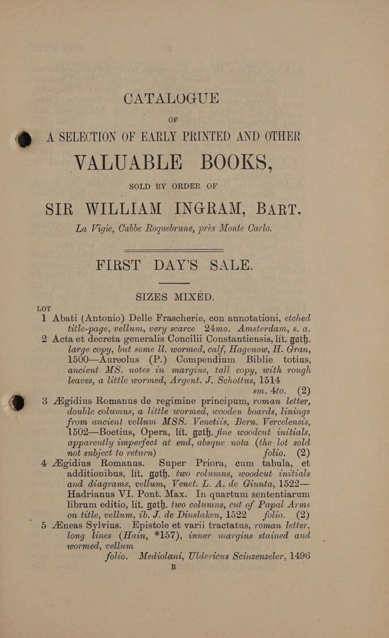 OF e VALUABLE BOOKS, SOLD BY ORDER OF SIR WILLIAM INGRAM, Bart. La Vigie, Cabbe Roquebrune, pres Monte Carlo. FIRST DAY’S SALE.  SIZES MIXED. 1 Abati (Antonio) Delle Frascherie, con annotationi, etched title-page, vellum, very scarce 24mo. Amsterdam, s. a. 2 Acta et decreta generalis Concilii Constantiensis, lit. goth. large copy, but some ll. wormed, calf, Hagenow, H. Gran, 1500—Aureolus (P.) Compendium Biblie totius, ancient MS. notes in margins, tall copy, with rough leaves, a little wormed, Argent. J. Schottus, 1514: sm. 4to. (2) 3 Aigidius Romanus de regimine principum, roman letter, double columns, a little wormed, wooden boards, linings from ancient vellum MSS. Venetiis, Bern. Vercelensis, 1502—Boetius, Opera, lit. goth. fine woodcut initials, apparently imperfect at end, absque nota (the lot sold not subject to return) folio. (2) 4 Aigidius Romanus. Super Priora, cum tabula, et additionibus, lit. goth. two columns, woodcut initials and diagrams, vellum, Venet. L. A. de Giunta, 1522— _Hadrianus VI. Pont. Max. In quartum sententiarum librum editio, lit, gath. two columns, cut of Papal Arms on title, vellum, 7b. J. de Dinslaken, 1522 folio. (2) 5 Aineas Sylvius. LHpistole et varii tractatus, roman letter, long lines (Hain, *157), inner margins stained and wormed, vellum folio. Mediolani, Uldericus Scinzenzeler, 1496 B