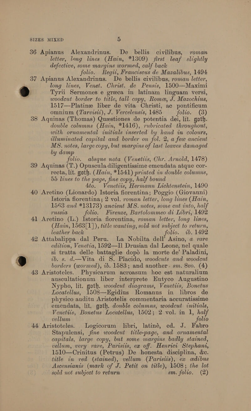 36 Apianus Alexandrinus. De bellis civilibus, roman letter, long lines (Hain, *1309) first leaf slightly defective, some margins wormed, calf back folio. Regw, Franciscus de Mazalibus, 1494 37 Apianus Alexandrinus. De bellis civilibus, roman letter, long lines, Venet. Ohrist. de Pensis, 1500—Maximi 9 Tyrii Sermones e greca in latinam linguam versi, woodcut border to title, tall copy, Rome, J. Mazochius, 1517—Platine liber de vita Christi, ac pontificum omnium (Tarvisiz), J. Vercelensis, 1485 folio. (3) 38 Aquinas (Thomas) Questiones de potentia dei, lit. goth. double columns (Hain, *1416), rubricated throughout, with ornamental initials inserted by hand wm colours, illuminated capital and border on fol. 2, a few ancient MS. notes, large copy, but margins of last leaves damaged by damp folio. absque nota (Venetiis, Chr. Arnold, 1478) 39 Aquinas (T.) Opuscula diligentissime emendata atque cor- recta, lit. noth. (Hain, *1541) printed in double columns, 50 lines to the page, fine copy, half bound Ato. Venettis, Hermann Lichtenstein, 1490 40 Aretino (Lionardo) Istoria fiorentina; Poggio (Giovanni) Istoria fiorentina; 2 vol. roman letter, long lines (Hain, 1553 and *13173) ancient MS. notes, some cut into, half TUSSLO folio. Firenze, Bartolommeo di Inbri, 1492 41 Aretino (L.) Istoria fiorentina, roman letter, long lines, (Hain, 1563[1]), title wanting, sold not subject to return, leather back folio. 1b. 1492 42 Attabalippa dal Peru. a Nobilta dell’ Asino, a rare edition, Venetia, 1592—TIl Drusian dal Leone, nel quale si tratta delle battaglie dopd la morte de’ Paladini, ®@ 7b. s. d.—Vita di S. Placido, woodcuts and woodcut borders (wormed), 1b. 1583; and another. sm. 8vo. (4) 43 Aristoteles. Physicarum acroasum hoc est naturalium auscultationum liber interprete Hutyco Augustino Nypho, lit. gath. woodeut diagrams, Venetiis, Bonetus Docatellus, 1508—Egidius Romanus in libros de physico auditu Aristotelis commentaria accuratissime emendata, lit. goth. dowble columns, woodcut initials, Venetiis, Bonetus Locatellus, 1502; 2 vol. in 1, half vellum folto 44 Aristoteles. Logicorum libri, latiné, ed. J. Fabro Stapulensi, fine woodcut title-page, and ornamental capitals, large copy, but some margins badly stained, vellum, very rare, Paristis, ex off. Henrici Stephani, 1510—Crinitus (Petrus) De honesta disciplina, &amp;c. title in red (stained), vellum (Parisis), ex cedibus Ascensianis (mark of J. Petit on title), 1508; the lot sold not subject to return sm. folio. (2)