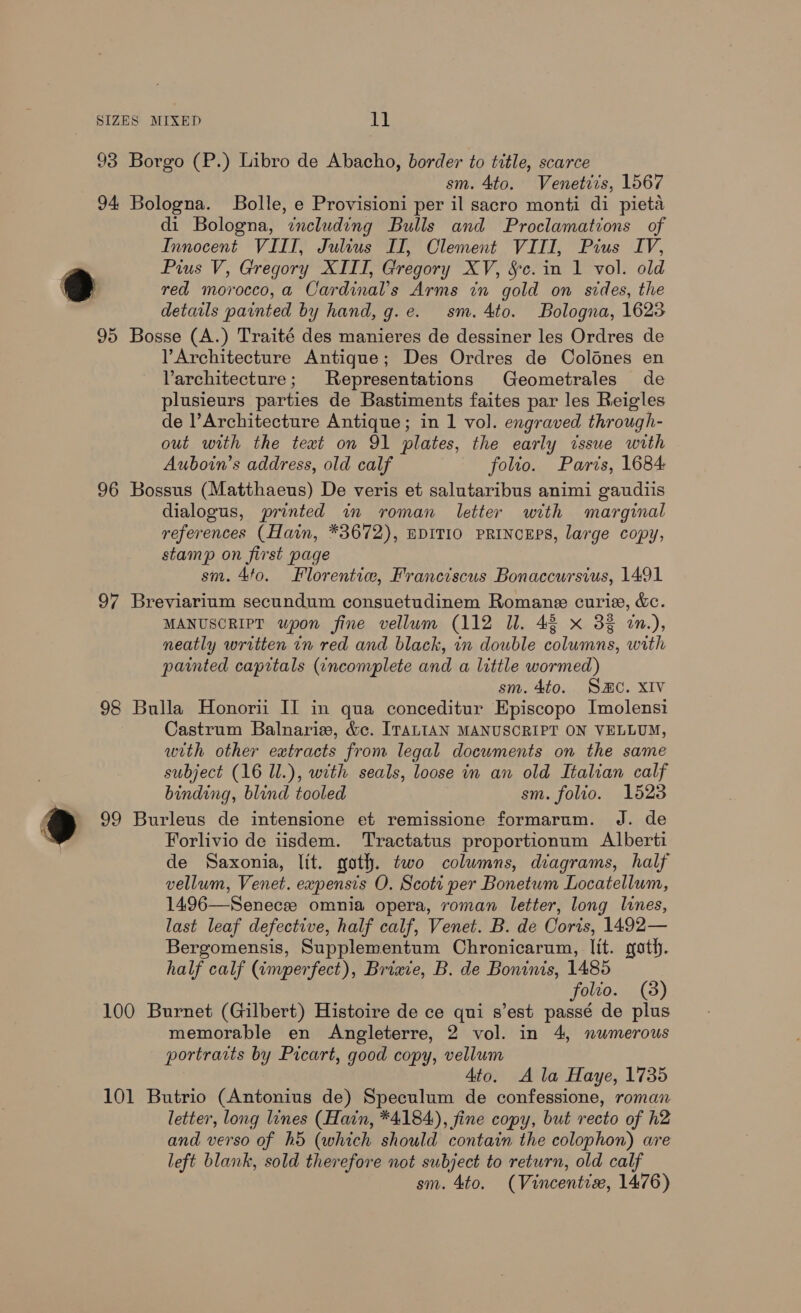 93 Borgo (P.) Libro de Abacho, border to title, scarce sm. 4to. Venetiis, 1567 94 Bologna. Bolle, e Provisioni per il sacro monti di pieta di Bologna, including Bulls and Proclamations of Innocent VIIT, Julius II, Clement VIII, Pius IV, Pius V, Gregory XIII, Gregory XV, Sc. in 1 vol. old [| red morocco,a Cardinal’s Arms in gold on sides, the details painted by hand, g.e. sm. 4to. Bologna, 1623 95 Bosse (A.) Traité des manieres de dessiner les Ordres de Architecture Antique; Des Ordres de Colénes en Varchitecture; Representations Geometrales de plusieurs parties de Bastiments faites par les Reigles de l’ Architecture Antique; in 1 vol. engraved through- out with the text on 91 plates, the early issue with Auboin’s address, old calf folio. Paris, 1684: 96 Bossus (Matthaeus) De veris et salutaribus animi gaudiis dialogus, printed in roman letter with marginal references (Hain, *3672), BDITIO PRINCEPS, large copy, stamp on first page sm. 4f0. Florentiw, Franciscus Bonaccursius, 1491 97 Breviarium secundum consuetudinem Romane curiae, &amp;. MANUSCRIPT wpon fine vellum (112 ll. 43 x 3% 7n.), neatly written in red and black, in double columns, with painted caprtals (¢ncomplete and a little wormed) sm. 4to. Sac. XIV 98 Bulla Honorii II in qua conceditur Episcopo Imolensi Castrum Balnariaw, &amp;c. ITALIAN MANUSCRIPT ON VELLUM, with other extracts from legal documents on the same subject (16 ll.), with seals, loose in an old Italian calf binding, blind tooled sm. folio. 1523 ®@ 99 Burleus de intensione et remissione formarum. J. de Forlivio de iisdem. Tractatus proportionum Alberti de Saxonia, lit. goth. two columns, diagrams, half vellum, Venet. expensis O. Scoti per Bonetum Locatellum, 1496—Senecee omnia opera, roman letter, long lines, last leaf defective, half calf, Venet. B. de Coris, 1492— Bergomensis, Supplementum Chronicarum, lit. goth. half calf (imperfect), Briaie, B. de Boninis, 1485 folio. (3) 100 Burnet (Gilbert) Histoire de ce qui s’est passé de plus memorable en Angleterre, 2 vol. in 4, numerous portrarts by Picart, good copy, vellum Ato. A la Haye, 1735 101 Butrio (Antonius de) Speculum de confessione, roman letter, long lines (Hain, *4184), fine copy, but recto of h2 and verso of hd (which should contain the colophon) are left blank, sold therefore not subject to return, old calf sm. 4to. (Vincentise, 1476)