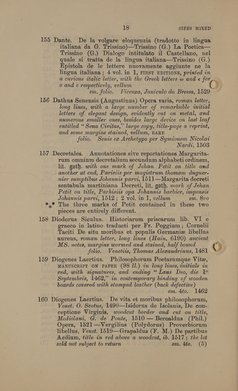 italiana da G. Trissino)—Trissino (G.) La Poetica— Trissino (G.) Dialogo intitulato il Castellano, nel quale si tratta de la lingua italiana—Trissino (G.) EHpistola de le lettere nuovamente aggiunte ne la lingua italiana; -4 vol. in 1, FIRST EDITIONS, printed in 0 and e respectively, vellwm long lines, with a large number of remarkable initial letters of elegant design, evidently cut on metal, and numerous smaller ones, besides large device on last leaf entitled “Sena Civitas,” large copy, title-page a reprint, and some margins stained, vellum, RARE folio. Senis ex Archetypo per Symtonem Nicolar Nardi, 1503 rum omnium decretalium secundum alphabeti ordinem, lit. goth. with one mark of Jehan Petit on title and another at end, Parisiis per magistrum thomam duguer- nier sumptibus Johannis parvi, 1511—Margarita decreti sentabula martiniana Decreti, ltt. goth. mark of Jehan Petit on title, Parhisiis opa Johannis barbier, impensis Johannis parvi, 1512; 2 vol. in 1, vellum sm. 8vo The three marks of Petit contained in these two pieces are entirely different. graeco in latino traducti per Fr. Poggium; Cornelii Taciti De situ moribus et populis Germanic libellus aureus, roman letter, long lines (Hain, 6190) ancient MS. notes, margins wormed and stained, half bound folio. Venetiis, Thomas Alewandrinus, 1481 MANUSCRIPT ON PAPER (98 Jl.) tn long lines, enitials in red, with signatures, and ending “‘ Laus Deo, die 1° Septembris, 1462,” in contemporary binding of wooden boards covered with stamped leather (back defective) sm. 4to.. 1462 Venet. O. Scotus, 1490—Isidorus de Isolanis, De con- ceptione Virginis, woodcut border and cut on tittle, Mediolani, G. de Ponte, 1510 — Beroaldus (Phil.) Opera, 1521—Vergilius (Polydorus) Proverbiorum libellus, Venet. 1519—Grapaldus (F. M.) De partibus Aedium, title in red above a woodcut, 1b. 1517; the lot