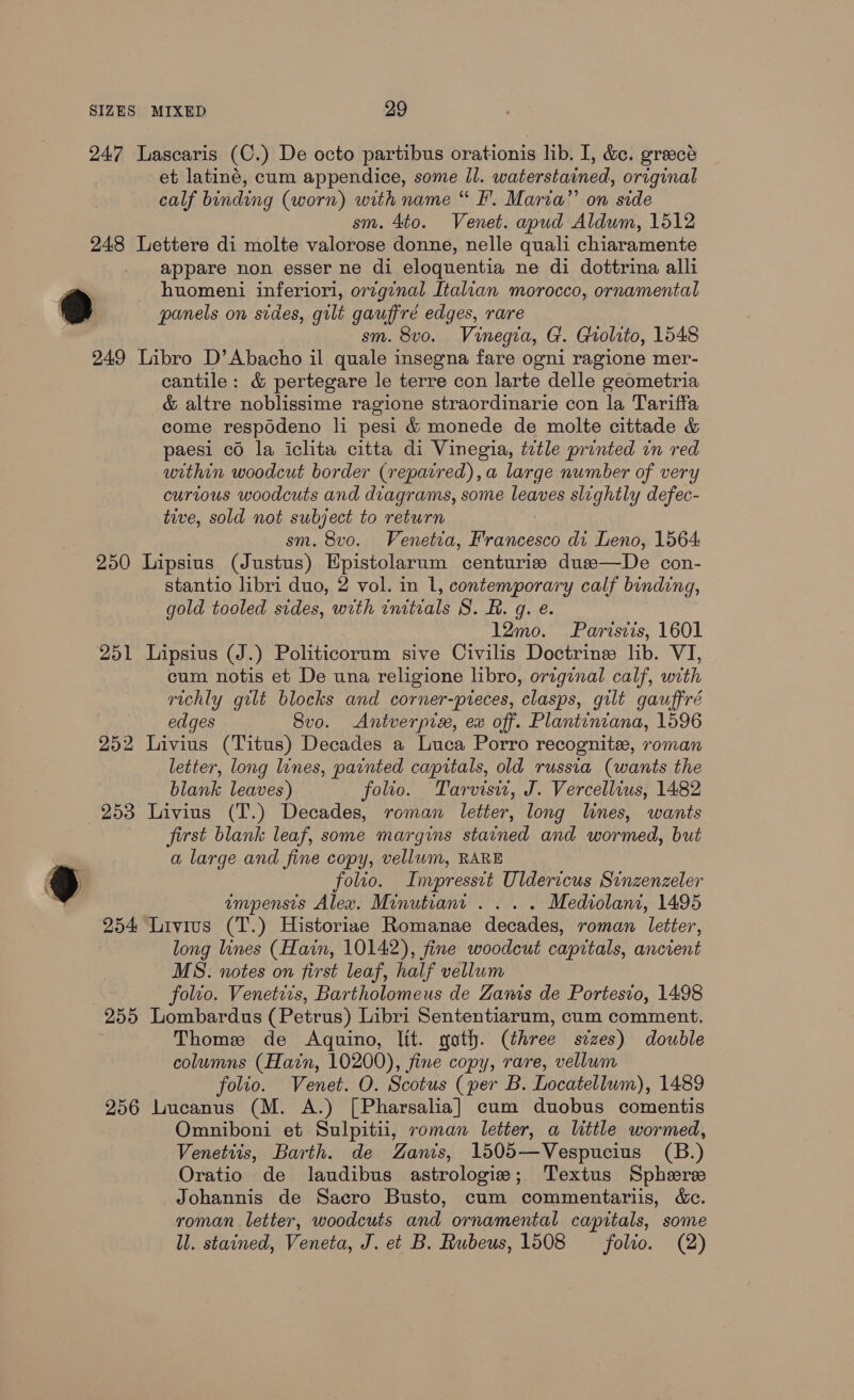 247 Lascaris (C.) De octo partibus orationis lib. I, &amp;e. greecé et latiné, cum appendice, some ll. waterstained, original calf binding (worn) with name “ I’. Maria” on side sm. 4to. Venet. apud Aldum, 1512 248 Lettere di molte valorose donne, nelle quali chiaramente appare non esser ne di eloquentia ne di dottrina alli panels on sides, gilt gauffré edges, rare sm. 8vo. Vinegia, G. Grolito, 1548 249 Libro D’Abacho il quale insegna fare ogni ragione mer- cantile: &amp; pertegare le terre con larte delle geometria &amp; altre noblissime ragione straordinarie con la Tariffa come respddeno li pesi &amp; monede de molte cittade &amp; paesi co la iclita citta di Vinegia, title printed in red within woodcut border (repaired), a large number of very curious woodcuts and diagrams, some leaves slightly defec- tive, sold not subject to return sm. 8vo. Venetia, Francesco di Leno, 1564 250 Lipsius (Justus) Hpistolarum centurise due—De con- stantio libri duo, 2 vol. in 1, contemporary calf binding, gold tooled sides, with initials S. BR. g. e. 12mo. Paristis, 1601 251 Lipsius (J.) Politicorum sive Civilis Doctrine lib. VI, cum notis et De una religione libro, original calf, with richly gilt blocks and corner-pieces, clasps, gilt gauffré edges 8vo. Antverpix, ex off. Plantiniana, 1596 252 Livius (Titus) Decades a Luca Porro recognite, roman letter, long lines, painted capitals, old russia (wants the blank leaves) folio. Tarvisw, J. Vercellius, 1482 first blank leaf, some margins stained and wormed, but a large and fine copy, vellum, RARE folio. Impresstt Uldericus Sinzenzeler impensis Alex. Minutiant ... . Mediolani, 1495 254 Livius (T.) Historiae Romanae decades, roman letter, long lines (Hain, 10142), fine woodcut capitals, ancient MS. notes on first leaf, half vellum folio. Venetiis, Bartholomeus de Zanis de Portesio, 1498 255 Lombardus (Petrus) Libri Sententiarum, cum comment. Thome de Aquino, lit. goth. (three sizes) double columns (Harn, 10200), fine copy, rare, vellum folio. Venet. O. Scotus (per B. Locatellum), 1489 256 Lucanus (M. A.) [Pharsalia] cum duobus comentis Omniboni et Sulpitii, roman letter, a little wormed, Venettis, Barth. de Zanis, 1505—Vespucius (B.) Oratio de laudibus astrologie; Textus Spheree Johannis de Sacro Busto, cum commentariis, &amp;c. roman letter, woodcuts and ornamental capitals, some ll. stained, Veneta, J. et B. Rubeus, 1508 folio. (2)