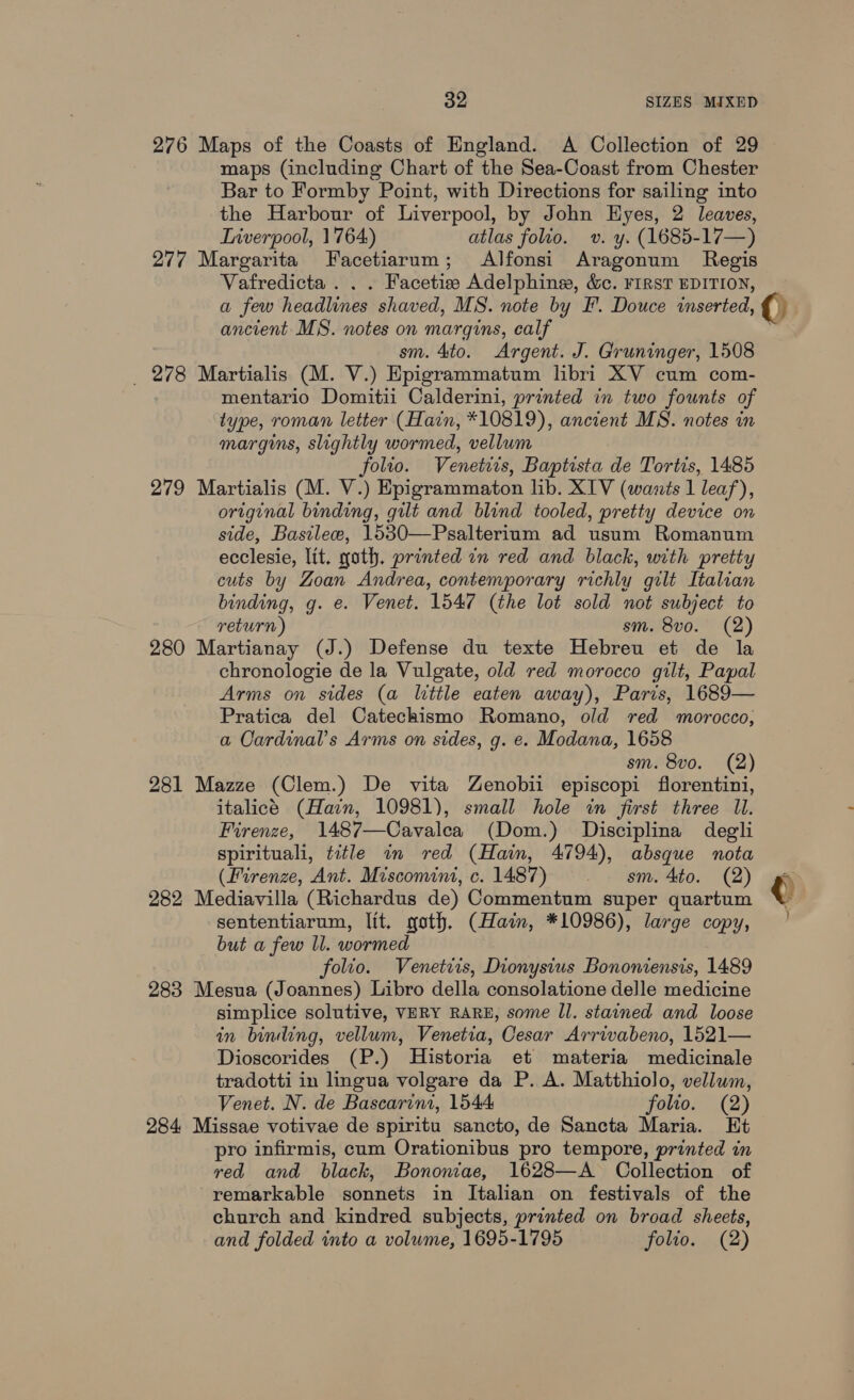 276 Maps of the Coasts of England. A Collection of 29 maps (including Chart of the Sea-Coast from Chester Bar to Formby Point, with Directions for sailing into the Harbour of Liverpool, by John Hyes, 2 leaves, Lrverpool, 1764) atlas folio. v. y. (1685-17—) 277 Margarita Facetiarum; Alfonsi Aragonum Regis Vafredicta . . . Facetis Adelphineg, &amp;c. FIRST EDITION, a few headlines shaved, MS. note by F. Douce inserted, ancient MS. notes on margins, calf sm. 4to. Argent. J. Gruninger, 1508 _ 278 Martialis (M. V.) Epigrammatum libri XV cum com- mentario Domitii Calderini, printed in two founts of type, roman letter (Hain, *10819), ancient MS. notes in margins, slightly wormed, vellum folto. Venetiis, Baptista de Tortis, 1485 279 Martialis (M. V.) Epigrammaton lib. XTV (wants 1 leaf), original binding, gilt and blind tooled, pretty device on side, Basilece, 1530—Psalterium ad usum Romanum ecclesie, lit. goth. printed in red and black, with pretty cuts by Zoan Andrea, contemporary richly gilt Italian binding, g. e. Venet. 1547 (the lot sold not subject to return) sm. 8vo. (2) 280 Martianay (J.) Defense du texte Hebreu et de la chronologie de la Vulgate, old red morocco gilt, Papal Arms on sides (a little eaten away), Paris, 1689— Pratica del Catechismo Romano, old red morocco, a Cardinal's Arms on sides, g. e. Modana, 1658 sm. 8vo. (2) 281 Mazze (Clem.) De vita Zenobii episcopi florentini, italicé (Hain, 10981), small hole in first three Il. Firenze, 1487—Cavalea (Dom.) Disciplina degli spirituali, title im red (Hain, 4794), absque nota (Firenze, Ant. Miscomini,.c. 1487) . — sm. 4to. (2) 282 Mediavilla (Richardus de) Commentum super quartum sententiarum, lit. goth. (Hain, *10986), large copy, but a few ll. wormed folio. Venetiis, Dionysius Bononiensis, 1489 283 Mesua (Joannes) Libro della consolatione delle medicine simplice solutive, VERY RARE, some Il. stained and loose in binding, vellum, Venetia, Cesar Arrivabeno, 1521— Dioscorides (P.) Historia et materia medicinale tradotti in lingua volgare da P. A. Matthiolo, vellum, Venet. N. de Bascarini, 1544 folio. (2) 284 Missae votivae de spiritu sancto, de Sancta Maria. Et pro infirmis, cum Orationibus pro tempore, printed in red and black, Bononiae, 1628—A Collection of remarkable sonnets in Italian on festivals of the church and kindred subjects, printed on broad sheets, and folded into a volume, 1695-1795 folio. (2) e : }
