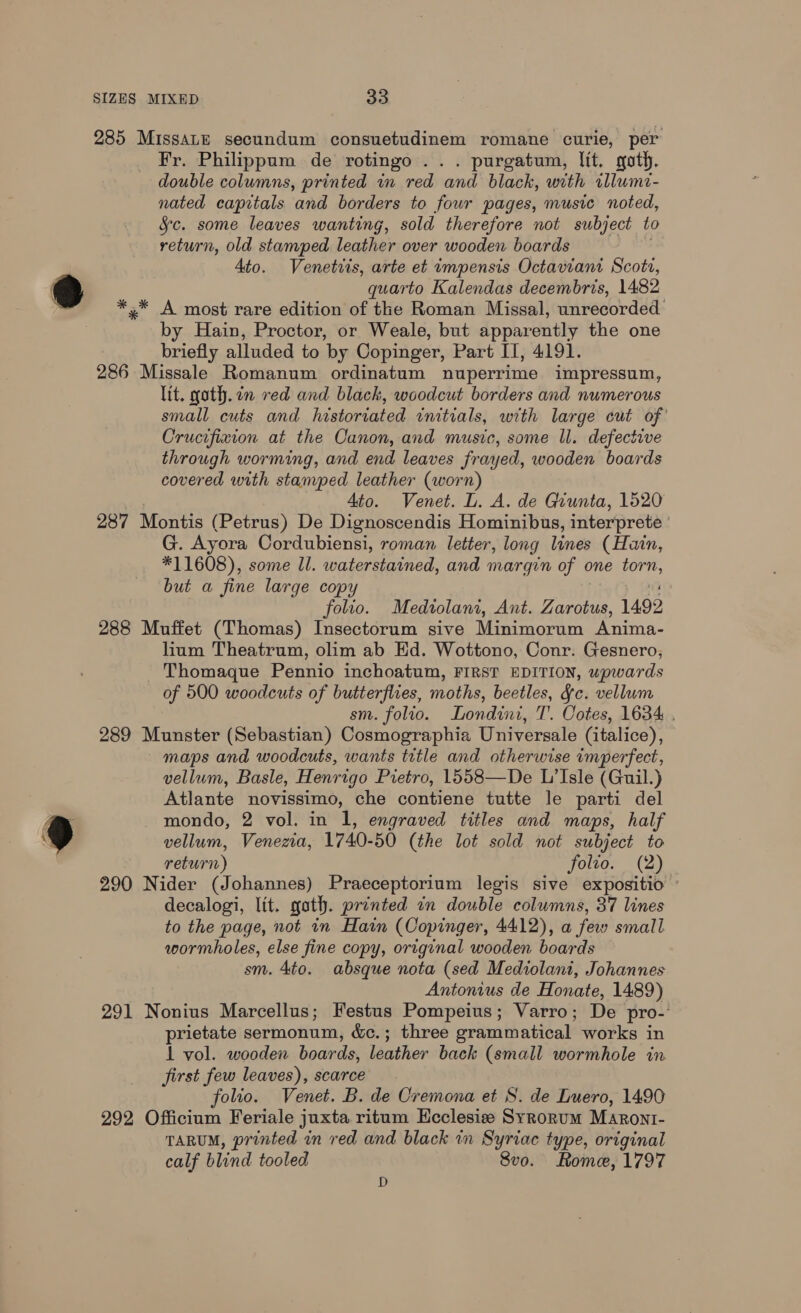 285 Missatu secundum consuetudinem romane curie, per Fr. Philippum de rotingo ... purgatum, lit. goth. double columns, printed in red and black, with illumi- nated capitals and borders to four pages, music noted, Sc. some leaves wanting, sold therefore not subject to return, old stamped leather over wooden boards Ato. Venetiis, arte et impensis Octavian Scotr, quarto Kalendas decembris, 1482 *,* A most rare edition of the Roman Missal, unrecorded by Hain, Proctor, or Weale, but apparently the one briefly alluded to by Copinger, Part II, 4191. 286 Missale Romanum ordinatum nuperrime impressum, lit. goth. in red and black, woodcut borders and numerous small cuts and historiated initials, with large cut of’ Crucifixion at the Canon, and music, some ll. defective through worming, and end leaves frayed, wooden boards covered with stamped leather (worn) Ato. Venet. L. A. de Giunta, 1520 287 Montis ( (Petrus) De Dignoscendis Hominibus, interprete G. Ayora Cordubiensi, roman letter, long lines (Hain, *11608), some ll. waterstained, and margin of ¢ one torn, but a fine large copy folio. Mediolani, Ant. Zarotus, 1492 288 Muffet (Thomas) Insectorum sive Minimorum Anima- lum Theatrum, olim ab Hd. Wottono, Conr. Gesnero, Thomaque Pennio inchoatum, FIRST EDITION, upwards of 500 woodcuts of butterflies, moths, beetles, Fc. vellum sm. folio. Londini, T. Cotes, 1634 289 Munster (Sebastian) Cosmographia Universale (italice), maps and woodcuts, wants title and otherwise imperfect, vellum, Basle, Henrigo Pietro, 1558—De L’Isle (Guil.) Atlante novissimo, che contiene tutte le parti del mondo, 2 vol. in 1, engraved titles and maps, half vellum, Venezia, 1740-50 (the lot sold not subject to return) folto. (2) 290 Nider (Johannes) Praeceptorium legis sive expositio » decalogi, lit. goth. printed in double columns, 37 lines to the page, not in Hain (Copinger, 4412), a fei small wormholes, else fine copy, original wooden boards sm. 4to. absque nota (sed Mediolani, Johannes Antonius de Honate, 1489) 291 Nonius Marcellus; Festus Pompeius; Varro; De pro- prietate sermonum, &amp;c.; three grammatical works in 1 vol. wooden boards, leather back (small wormhole in first few leaves), scarce folio. Venet. B. de Cremona et S. de Luero, 1490 292 Officium Feriale juxta ritum Hcclesie Syrorum Maront- TARUM, printed in red and black in Syriac type, original calf blind tooled Svo. Rome, 1797 D