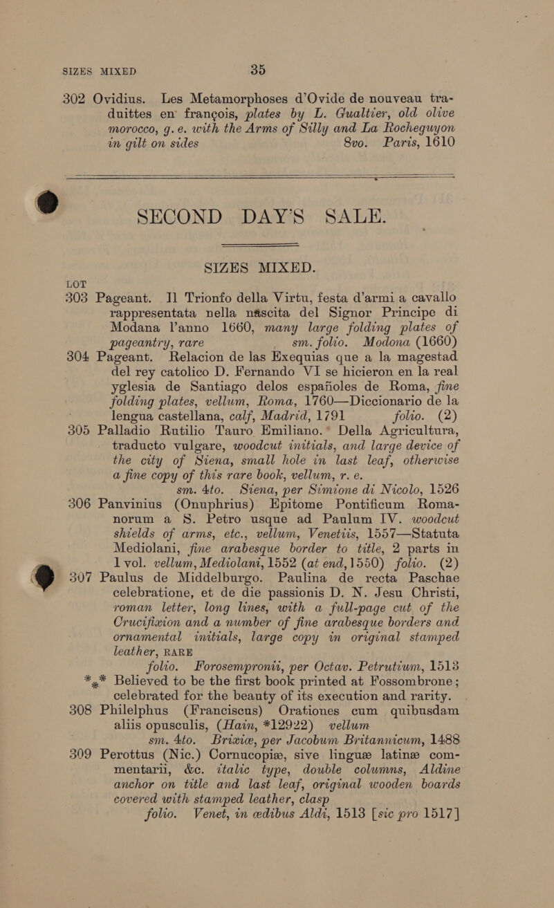 302 Ovidius. Les Metamorphoses d’Ovide de nouveau tra- duittes en francois, plates by L. Gualtier, old olive morocco, g.e. with the Arms of Silly and La Rocheguyon un guilt on sides 8vo. Paris, 1610   y t N SECOND DAY’S SALE. SIZES MIXED. LOT 303 Pageant. Il Trionfo della Virtu, festa d’armi a cavallo rappresentata nella néscita del Signor Principe di Modana V’anno 1660, many large folding plates of pageantry, rare sm. folio. Modona (1660) 304 Pageant. Relacion de las Hxequias que a la magestad del rey catolico D. Fernando VI se hicieron en la real yglesia de Santiago delos espafioles de Roma, fine folding plates, vellum, Roma, 1760—Diccionario de la lengua castellana, calf, Madrid, 1791 folio. (2) 305 Palladio Rutilio Tauro Emihano.* Della Agricultura, traducto vulgare, woodcut initials, and large device of the city of Stena, small hole in last leaf, otherwise a fine copy of this rare book, vellum, r. e. sm. 4to. Siena, per Simione di Nicolo, 1526 306 Panyvinius (Onuphrius) Epitome Pontificum Roma- norum a §S. Petro usque ad Paulum IV. woodcut shields of arms, etc., vellum, Venetiis, 1557—Statuta Mediolani, fine arabesque border to title, 2 parts in 7 lvol. vellum, Mediolani, 1552 (at end,1550) folio. (2) 9 307 Paulus de Middelburgo. Paulina de recta Paschae celebratione, et de die passionis D. N. Jesu Christi, roman letter, long lines, with a full-page cut of the Crucifixion and a number of fine arabesque borders and ornamental initials, large copy in original stamped leather, RARE folio. Forosemproni, per Octav. Petrutiwm, 15138 *,* Believed to be the first book printed at Fossombrone ; celebrated for the beauty of its execution and rarity. 308 Philelphus (Franciscus) Orationes cum quibusdam aliis opusculis, (Hain, *12922) vellum sm. 4to. Briaie, per Jacobum Britannicum, 1488 309 Perottus (Nic.) Cornucopiz, sive lingue latine com- mentarii, &amp;c. italic type, double columns, Aldine anchor on title and last leaf, original wooden boards covered with stamped leather, clasp folio. Venet, in cedibus Aldi, 1513 [sic pro 1517]
