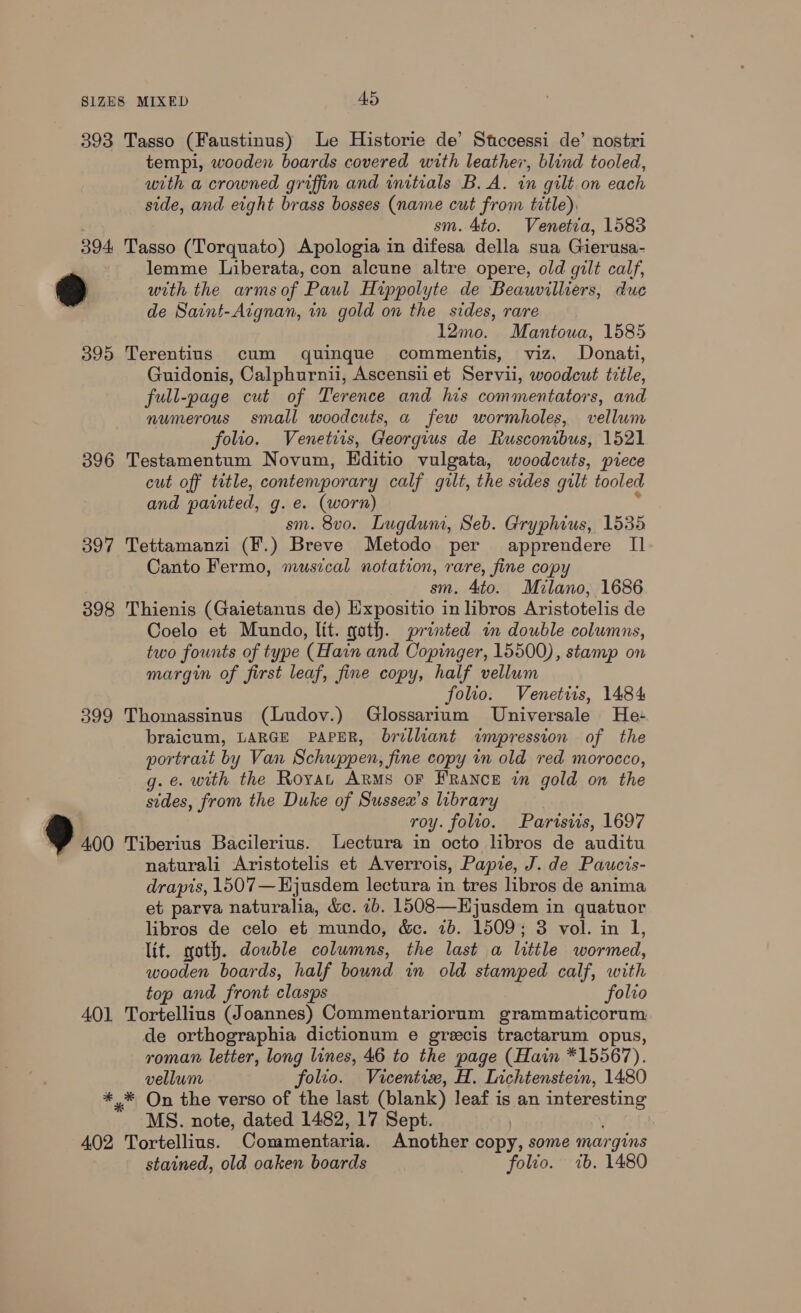 393 Tasso (Faustinus) Le Historie de’ Stccessi de’ nostri tempi, wooden boards covered with leather, blind tooled, with a crowned griffin and initials B.A. in gilt.on each side, and eight brass bosses (name cut from title), sm. Ato. Venetia, 1583 394 Tasso (Torquato) Apologia in difesa della sua Gierusa- , lemme Liberata, con alcune altre opere, old gilt calf, FS) with the armsof Paul Hippolyte de Beauvilliers, duc de Saint-Atgnan, in gold on the sides, rare 12mo. Mantoua, 1585 395 Terentius cum quinque commentis, viz. Donati, Guidonis, Calphurnii, Ascensii et Servii, woodcut title, full-page cut of Terence and his commentators, and numerous small woodcuts, a few wormholes, vellum folio. Venetiis, Georgius de Rusconibus, 1521 396 Testamentum Novum, Hditio vulgata, woodcuts, piece cut off title, contemporary calf gilt, the sides gilt tooled and painted, g. e. (worn) ; sm. 8vo. Lugdun, Seb. Gryphius, 1535 397 Tettamanzi (F.) Breve Metodo per apprendere II Canto Fermo, musical notation, rare, fine copy sm. 4to. Milano, 1686 398 Thienis (Gaietanus de) Expositio in libros Aristotelis de Coelo et Mundo, lit. goth. printed im double columns, two founts of type (Hain and Copinger, 15500), stamp on margin of first leaf, fine copy, half vellum folio. Venetis, 1484 399 Thomassinus (Ludov.) Glossarium Universale He: braicum, LARGE PAPER, brilliant impression of the portrait by Van Schuppen, fine copy in old red morocco, g.e. with the Royat ARMS OF FRANCE in gold on the sides, from the Duke of Sussex’s library | / roy. folio. Parisiis, 1697 ») 400 Tiberius Bacilerius. Lectura in octo libros de auditu naturali Aristotelis et Averrois, Pape, J. de Paucis- drapts, 1507—Hjusdem lectura in tres libros de anima et parva naturalia, &amp;c. ib. 1508—Hjusdem in quatuor libros de celo et mundo, &amp;. 7b. 1509; 3 vol. in 1, lit. goth. double columns, the last a little wormed, wooden boards, half bound in old stamped calf, with top and front clasps folio 401 Tortellius (Joannes) Commentariorum grammaticorum de orthographia dictionum e grecis tractarum opus, roman letter, long lines, 46 to the page (Hain *15567). vellum folio. Vicentix, H. Lichtenstein, 1480 *,* On the verso of the last (blank) leaf is an interesting MS. note, dated 1482, 17 Sept. | ; 402 Tortellius. Commentaria. Another copy, some margins stained, old oaken boards folio. ib. 1480