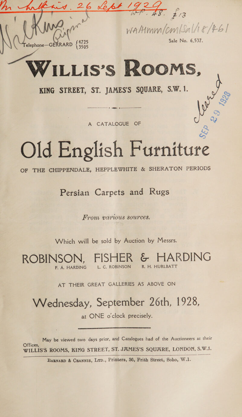    p $3 WA A { Mn \V— (Ow Lif : ff é | “2 ! “4Telephone—GERRARD {3702 Sale No. 6,537. 3505 | WI LLIS’S KING STREET, ST. JAMES’S SQUARE, S.W. 1.  2» A CATALOGUE OF , = Old English Furniture OF THE CHIPPENDALE, HEPPLEWHITE &amp; SHERATON PERIODS A Persian Carpets and Rugs From various sources. Which will be sold by Auction by Messrs. ROBINSON, FISHER G HARDING F. A. HARDING L. C. ROBINSON or: HUREBATT AT THEIR GREAT GALLERIES AS ABOVE ON Wednesday, September 26th, 1928, at ONE o'clock precisely.  a May be viewed two days prior, and Catalogues had of the Auctioneers at their Offices, WILLIS’S ROOMS, KING STREET, ST. JAMES’S SQUARE, sion S.W.1. Bagnagp &amp; CRANNIS, LitD., Printers, 36, Frith Street, Soho, W.1.