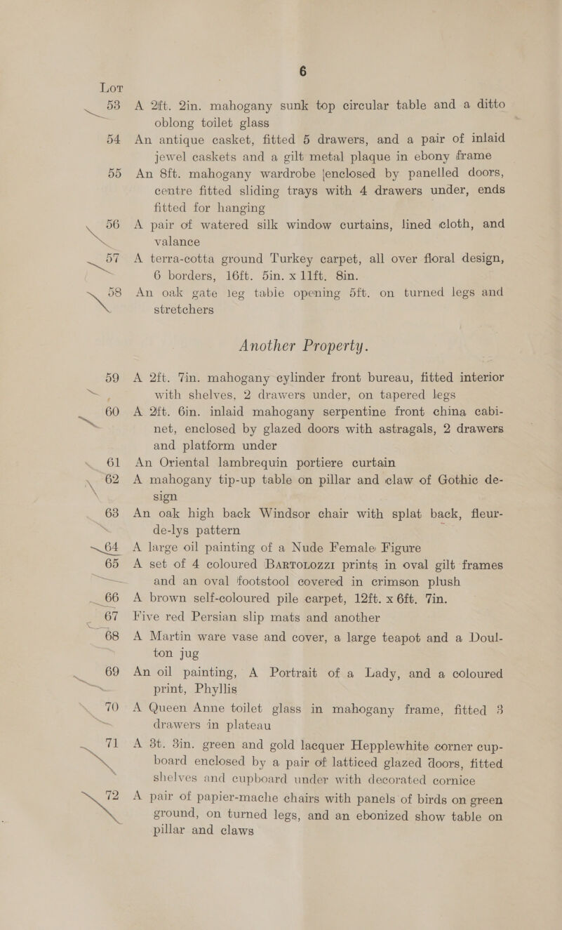 A 2ft. 2in. mahogany sunk top circular table and a ditto oblong toilet glass An antique casket, fitted 5 drawers, and a pair of inlaid jewel caskets and a gilt metal plaque in ebony iframe An 8ft. mahogany wardrobe jenclosed by panelled doors, centre fitted sliding trays with 4 drawers under, ends fitted for hanging A pair of watered silk window curtains, lined cloth, and valance A terra-cotta ground Turkey carpet, all over floral design, 6 borders, 16it.. Sin. x Tit, Sin. An oak gate leg table opening 5ft. on turned legs and stretchers Another Property. A 2ft. 7in. mahogany eylinder front bureau, fitted interior with shelves, 2 drawers under, on tapered legs A 2ft. 6in. inlaid mahogany serpentine front china cabi- net, enclosed by glazed doors with astragals, 2 drawers and platform under An Oriental lambrequin portiere curtain A mahogany tip-up table on pillar and claw of Gothic de- sign An oak high back Windsor chair with splat back, fleur- de-lys pattern : A large oil painting of a Nude Female Figure A set of 4 coloured ‘BartoLozzi prints in oval gilt frames and an oval footstool covered in crimson plush A brown self-coloured pile carpet, 12ft. x 6£¢. Tin. Five red Persian slip mats and another A Martin ware vase and cover, a large teapot and a Doul- ton jug An oil painting, A Portrait of a Lady, and a coloured print, Phyllis A Queen Anne toilet glass in mahogany frame, fitted 3 drawers in plateau A 3t. din. green and gold lacquer Hepplewhite corner cup- board enclosed by a pair of latticed glazed doors, fitted shelves and cupboard under with decorated cornice A pair of papier-mache chairs with panels of birds on green ground, on turned legs, and an ebonized show table on pillar and claws