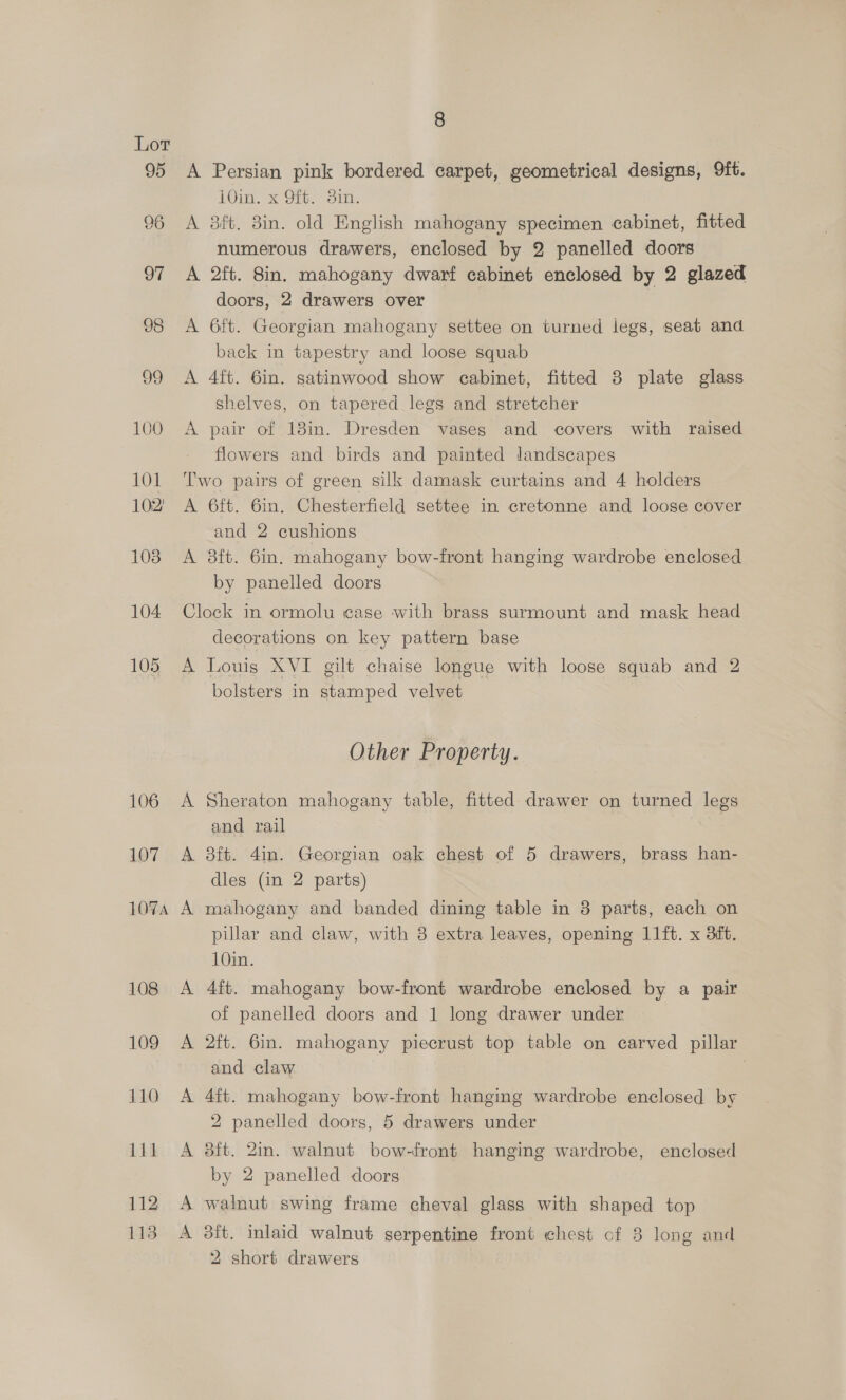 Lor 95 96 97 98 Jo 100 100 102 103 104 105 106 107 107A 108 109 110 111 112 113 8 A Persian pink bordered carpet, geometrical designs, 9ft. 10in. x 9ft. 3in. A 8ft. 3in. old English mahogany specimen cabinet, fitted numerous drawers, enclosed by 2 panelled doors A 2ft. 8in. mahogany dwarf cabinet enclosed by 2 glazed doors, 2 drawers over A 6ft. Georgian mahogany settee on turned legs, seat and back in tapestry and loose squab A 4ft. 6in. satinwood show cabinet, fitted 8 plate glass shelves, on tapered legs and stretcher A pair of 18m. Dresden vases and covers with raised flowers and birds and painted landscapes Two pairs of green silk damask curtains and 4 holders A 6ft. 6in. Chesterfield settee in cretonne and loose cover and 2 cushions A 8ft. 6in. mahogany bow-front hanging wardrobe enclosed by panelled doors Clock in ormolu ease with brass surmount and mask head decorations on key pattern base A Louis XVI gilt chaise longue with loose squab and 2 bolsters in stamped velvet Other Property. A Sheraton mahogany table, fitted drawer on turned legs and rail A 38ft. 4in. Georgian oak chest of 5 drawers, brass han- dles (in 2 parts) A mahogany and banded dining table in 8 parts, each on pillar and claw, with 8 extra leaves, opening 11ft. x dit. 10in. A 4ft. mahogany bow-front wardrobe enclosed by a pair of panelled doors and 1 long drawer under A 2ft. 6m. mahogany piecrust top table on carved pillar and claw . A 4ft. mahogany bow-front hanging wardrobe enclosed by 2 panelled doors, 5 drawers under A 8ft. 2in. walnut bow-front hanging wardrobe, enclosed by 2 panelled doors A walnut swing frame cheval glass with shaped top A 3ft. inlaid walnut serpentine front chest cf 8 long and