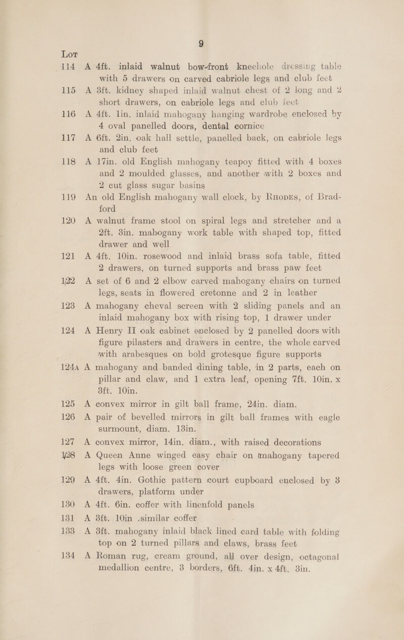 i188) 120 121 122 123 124 1244 125 126 127 128 129 130 131 133 134 9 A 4ft. inlaid walnut bow-front kneechole dressing table with 5 drawers on carved cabriole legs and club feet A 8ft. kidney shaped inlaid walnut chest of 2 long and 2 short drawers, on cabriole legs and club feet A 4ft. lin, inlaid mahogany hanging wardrobe enclosed by 4 oval panelled doors, dental cornice A 6ft. 2in. oak hall settle, panelled back, on cabriole legs and club feet A 17in. old English mahogany teapoy fitted with 4 boxes and 2 moulded glasses, and another with 2 boxes and 2 cut glass sugar basins An old English mahogany wall clock, by Raopks, of Brad- ford A walnut frame stool on spiral legs and stretcher and a 2ft. din. mahogany work table with shaped top, fitted drawer and well A 4ft. 10in. rosewood and inlaid brass sofa table, fitted 2 drawers, on turned supports and brass paw feet A set of 6 and 2 elbow carved mahogany chairs on turned legs, seats in flowered cretonne and 2 in leather A mahogany cheval screen with 2 sliding panels and an inlaid mahogany box with rising top, 1 drawer under A Henry II oak cabinet enclosed by 2 panelled doors with figure pilasters and drawers in centre, the whole carved with arabesques on bold grotesque figure supports A mahogany and banded dining table, in 2 parts, each on pillar and claw, and 1 extra leaf, opening “ft. 10in. x oft. 10in. A convex mirror in gilt ball frame, 24in. diam. A pair of bevelled mirrorg in gilt ball frames with eagle surmount, diam. 138in. A convex mirror, 14in, diam., with raised decorations A Queen Anne winged easy chair on mahogany tapered legs with loose green cover A 4ft. 4in. Gothic pattern court cupboard enclosed by 3 drawers, platform under A 4ft. 6in. coffer with lnenfold panels A 8ft. 10in -similar coffer A 38ft. mahogany inlaid black lined card table with folding top on 2 turned pillars and claws, brass feet A Roman rug, cream ground, all over design, octagonal