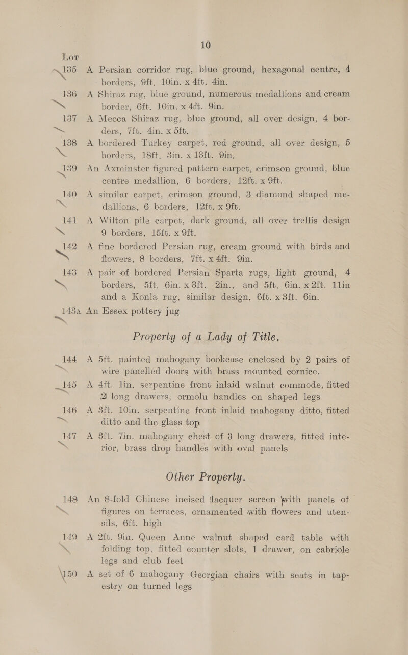 148 149 \150 10 A Persian corridor rug, blue ground, hexagonal centre, 4 borders, 9ft. 10in. x 4ft. 4in. A Shiraz rug, blue ground, numerous medallions and cream border, 6ft. 10in. x 4it.. 9in. A Mecea Shiraz rug, blue ground, all over design, 4 bor- ders, Tit. din. x dft. A bordered Turkey carpet, red ground, all over design, 5 borders, 18tt. dm. x 18ite 9m An Axminster figured pattern carpet, crimson ground, blue centre medallion, 6 borders, 12ft. x 9ft. A similar carpet, crimson ground, 8 diamond shaped me- dallions, 6 borders, 12ft. x 9ft. A Wilton pile carpet, dark ground, all over trellis design 9 borders, 1dft. x 9ft. A fine bordered Persian rug, cream ground with birds and flowers, 8 borders, 7ft. x 4ft. Qin. A pair of bordered Persian Sparta rugs, light ground, 4 borders,” Dit, “Gin. x Sit.gzin.. and oat. Cin, x Zi. Waa and a Konla rug, similar design, 6ft. x 8ft. 6in. An Essex pottery jug Property of a Lady of Title. A 5ft. painted mahogany bookcase enclosed by 2 pairs of wire panelled doorg with brass mounted cornice. A 4ft. lin. serpentine front inlaid walnut commode, fitted 2 long drawers, ormolu handles on shaped legs A 38ft. 10in. serpentine front inlaid mahogany ditto, fitted ditto and the glass top A 8ft. Tin. mahogany ichest of 8 long drawers, fitted inte- rior, brass drop handles with oval panels Other Property. An 8-fold Chinese incised Jaequer screen \with panels ot | figures on terraces, ornamented with flowers and uten- sils, 6ft. high A 2ft. 9in. Queen Anne walnut shaped card table with folding top, fitted counter slots, 1 drawer, on cabriole legs and club feet A set of 6 mahogany Georgian chairs with seats in tap- estry on turned legs