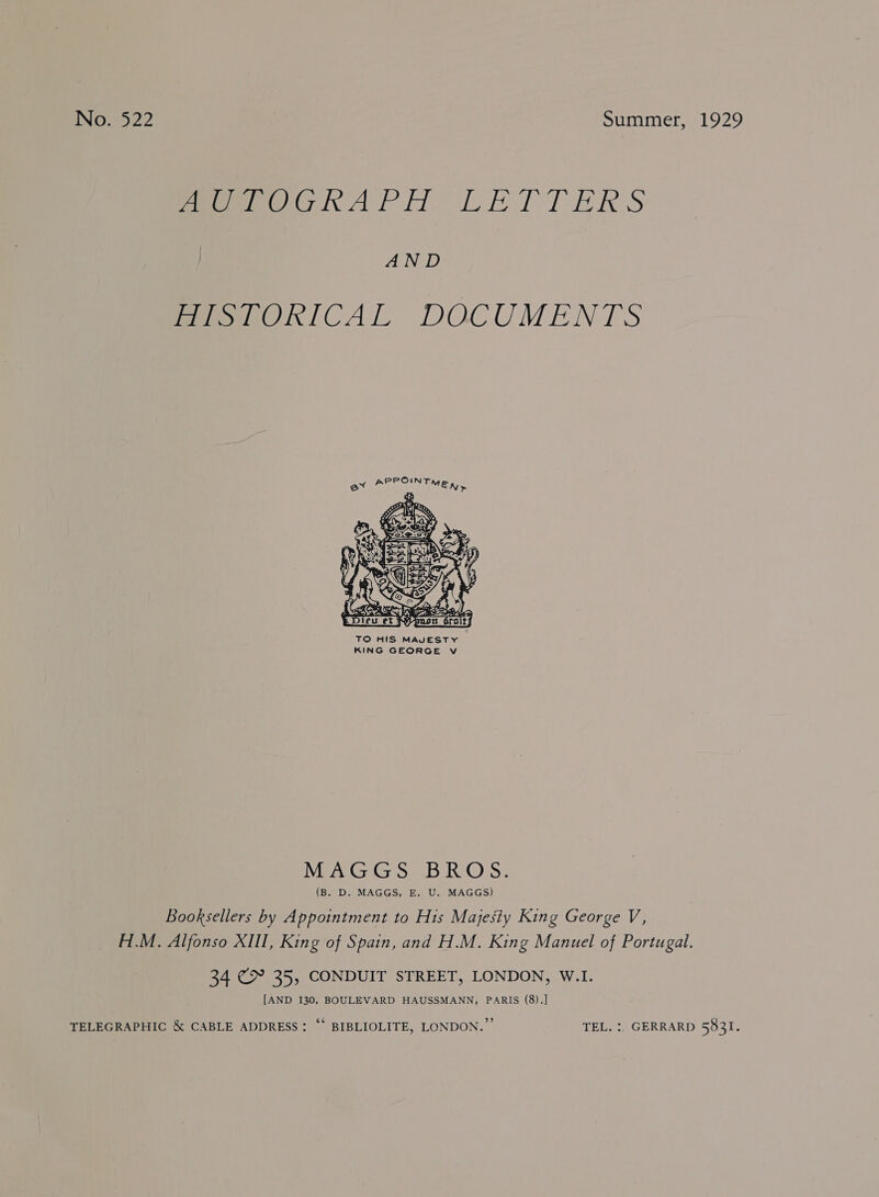 ENG =5 22 Summer, 1929 peewee APM Li lTTeRS AND eer ICAL DOCUMENTS  MAGGS BROS. (B. D. MAGGS, E. U. MAGGS) Booksellers by Appointment to His Majesty King George V, H.M. Alfonso XIII, King of Spain, and H.M. King Manuel of Portugal. 34 €&amp; 35, CONDUIT STREET, LONDON, W.I. [AND 130, BOULEVARD HAUSSMANN, PARIS (8).] TELEGRAPHIC &amp; CABLE ADDRESS: ‘* BIBLIOLITE, LONDON.” TEL. :. GERRARD 5821. &gt;