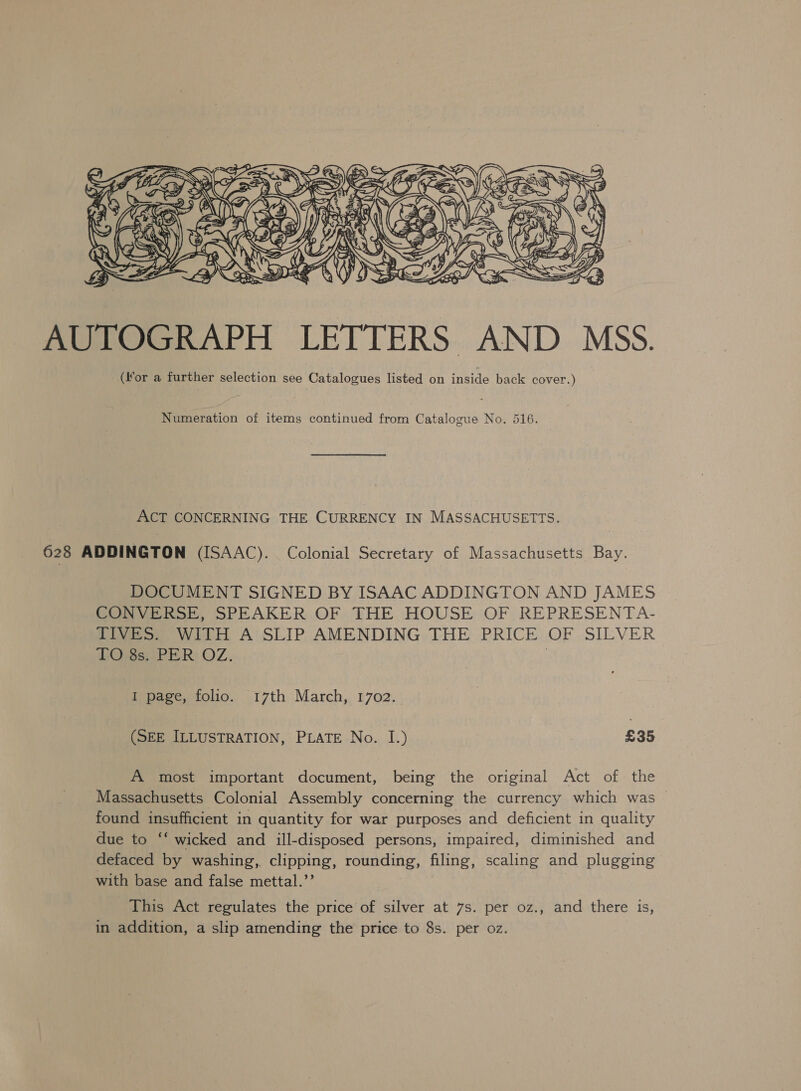  AUTOGRAPH LETTERS AND MSS. (for a further selection see Catalogues listed on inside back cover.) Numeration of items continued from Catalogue No. 516. ACT CONCERNING THE CURRENCY IN MASSACHUSETTS. 628 ADDINGTON (ISAAC). Colonial Secretary of Massachusetts Bay. DOCUMENT SIGNED BY ISAAC ADDINGTON AND JAMES CONVERSE, SPEAKER OF THE HOUSE OF REPRESENTA- TIVES. WITH A SLIP AMENDING THE PRICE OF SILVER TO 8s. PER OZ. | I page, folio. 17th March, 1702. (SEE ILLUSTRATION, PLATE No. I.) £35 A most important document, being the original Act of. the Massachusetts Colonial Assembly concerning the currency which was | found insufficient in quantity for war purposes and deficient in quality due to ‘‘ wicked and ill-disposed persons, impaired, diminished and defaced by washing, clipping, rounding, filing, scaling and plugging with base and false mettal.”’ | This Act regulates the price of silver at 7s. per oz., and there is, in addition, a slip amending the price to 8s. per oz.