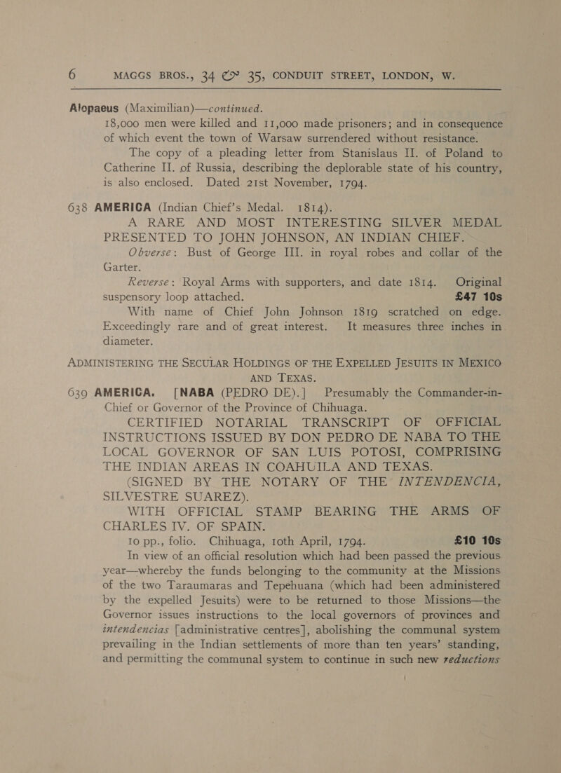 Alopaeus (Maximilian)—continued. 18,000 men were killed and 11,000 made prisoners; and in consequence of which event the town of Warsaw surrendered without resistance. The copy of a pleading letter from Stanislaus II. of Poland to Catherine II. of Russia, describing the deplorable state of his country, is also enclosed. Dated 21st November, 1794. 638 AMERICA (Indian Chief’s Medal. 1814). A RARE AND MOST INTERESTING (SILVERS Ei PRESENTED TO JOHN JOHNSON, AN INDIAN CHIEF. Obverse: Bust of George III. in royal robes and collar of the Garter. Reverse: Royal Arms with supporters, and date 1814. Original suspensory loop attached. £47 10s With name of Chief John Johnson 1819 scratched on edge. Exceedingly rare and of great interest. It measures three inches in diameter. ADMINISTERING THE SECULAR HOLDINGS OF THE EXPELLED JESUITS IN MEXICO AND TEXAS. 6390 AMERICA. [NABA (PEDRO DE).] Presumably the Commander-in- Chief or Governor of the Province of Chihuaga. CERTIFIED NOTARIAL TRANSCRIPT OF OFFICIAL INSTRUCTIONS ISSUED BY DON PEDRO DE NABA TO THE LOCAL GOVERNOR OF SAN LUIS POTOSI, COMPRISING THE INDIAN AREAS IN COAHUILA AND TEXAS: (SIGNED BY_THE, NOTARY OF THE” INTENDENGES »ILVESTRE SUAREZ» WITH OFFICIAL STAMP BEARING THE ARMS OF CHARLES IV. .OF SPAIN: 10 pp., folio. Chihuaga, 1oth April, 1794. £10 10s In view of an official resolution which had been passed the previous year—whereby the funds belonging to the community at the Missions of the two Taraumaras and Tepehuana (which had been administered by the expelled Jesuits) were to be returned to those Missions—the Governor issues instructions to the local governors of provinces and intendencias {administrative centres], abolishing the communal system prevailing in the Indian settlements of more than ten years’ standing, and permitting the communal system to continue in such new reductions