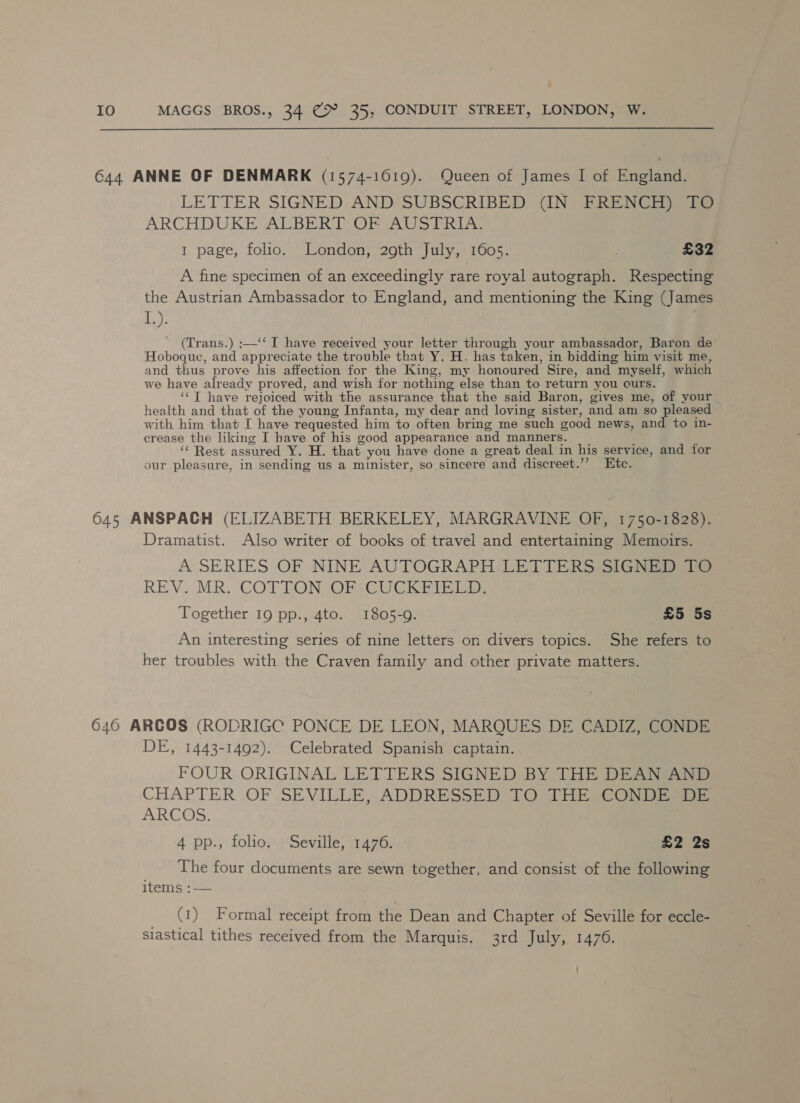 644 ANNE OF DENMARK (1574-1019). Queen of James I| of England. LETTER SIGNED AND SUBSCRIBED (IN FRENCH) TO ARCHDUKE ALBERT OF AUSTRIA. 1 page, folio. London, 29th July, 1605. 3 £32 A fine specimen of an exceedingly rare royal autograph. Respecting the Austrian Ambassador to England, and mentioning the King (James Nase (Trans.) :—‘‘ I have received your letter through your ambassador, Baron de’ Hoboque, and appreciate the trouble that Y. H. has taken, in bidding him visit me, and thus prove his affection for the King, my honoured Sire, and myself, which we have already proved, and wish for nothing else than to return you ours. ‘‘T have rejoiced with the assurance that the said Baron, gives me, of your health and that of the young Infanta, my dear and loving sister, and am so pleased with him that I have requested him to often bring me such good news, and to in- crease the liking I have of his good appearance and manners. ‘“‘ Rest assured Y. H. that you have done a great deal in his service, and for our pleasure, in sending us a minister, so sincere and discreet.’’? Etc. 645 ANSPAGH (ELIZABETH BERKELEY, MARGRAVINE OF, 1750-1828). Dramatist. Also writer of books of travel and entertaining Memoirs. A. SERIES OF NINE AUTOGRAPH LETTERS SIGNED FO REV. MR. COTTON (OF CUCKFIEED: Together 19 pp., 4to. 1805-9. £5 5s An interesting series of nine letters on divers topics. She refers to her troubles with the Craven family and other private matters. 6460 ARCOS (ROPRIGC PONCE DE LEON, MARQUES DE CADIZ, CONDE DE, 1443-1492). Celebrated Spanish captain. FOUR ORIGINAL LETTERS SIGNED BY THE DEAN AND CHAPTER OF SEVILLE, ADDRESSED 1O THE CONDESDE ARCOS. 4 pp., folio. Seville, 1476. £2 2s The four documents are sewn together, and consist of the following items 7 | (1) Formal receipt from the Dean and Chapter of Seville for eccle- siastical tithes received from the Marquis. 3rd July, 1476.