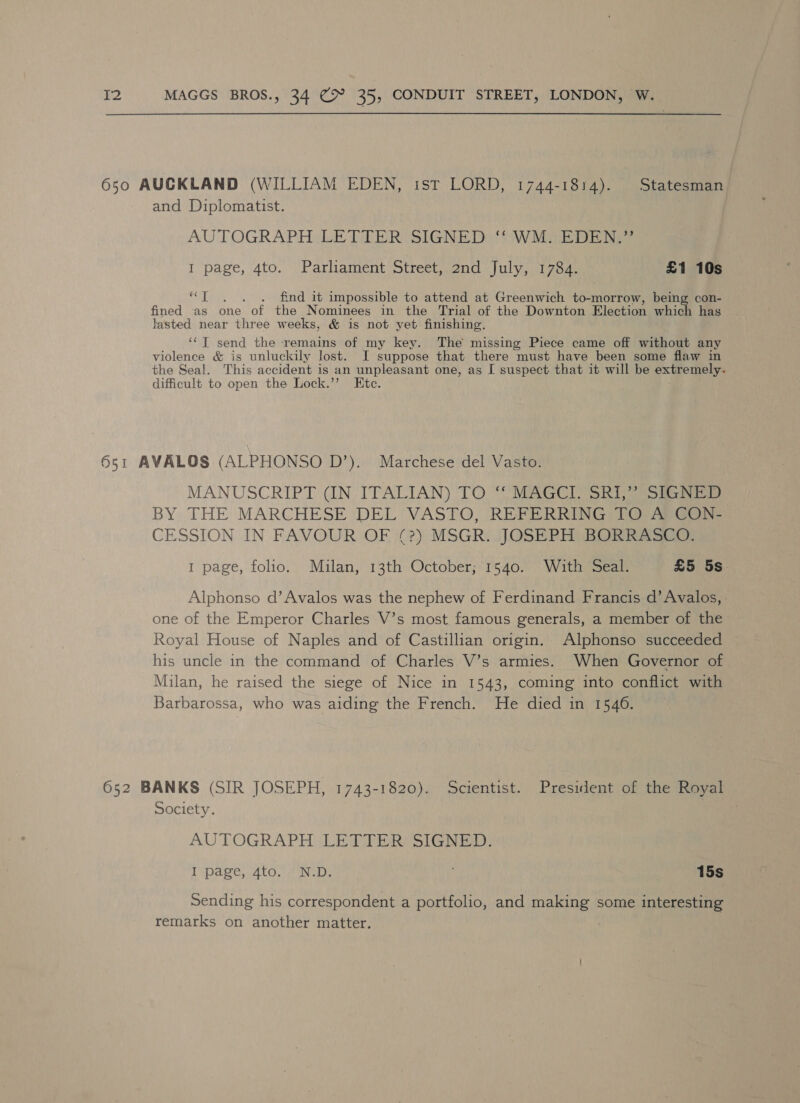 650 AUCKLAND (WILLIAM EDEN, ist LORD, 1744-1814). Statesman and Diplomatist. AUTOGRAPH LETTER SIGNED: ‘' WM. EDEN.” I page, 4to. Parliament Street, 2nd July, 1784. £1 10s ML Gia . find it impossible to attend at Greenwich to-morrow, being con- fined as one of the Nominees in the Trial of the Downton Election which has lasted near three weeks, &amp; is not yet finishing. ‘“] send the remains of my key. The missing Piece came off without any violence &amp; is unluckily lost. I suppose that there must have been some flaw in the Seal. This accident is an unpleasant one, as I suspect that it will be extremely. difficult to open the Lock.” Etc. 651 AVALOS (ALPHONSO D’). Marchese del Vasto. MANUSCRIPT (IN ITALIAN) TO “MAGCI SR1) (mone BY THE MARCHESE DEL VASTO, REFERRING TO pee Goi. CESSION IN FAVOUR OF (?) MSGR. JOSEPH BORRASCO. 1 page, folio. Mulan, 13th October; 1540. With Seal. £5 5s. Alphonso d’ Avalos was the nephew of Ferdinand Francis d’ Avalos, one of the Emperor Charles V’s most famous generals, a member of the Royal House of Naples and of Castillian origin. Alphonso succeeded his uncle in the command of Charles V’s armies. When Governor of Milan, he raised the siege of Nice in 1543, coming into conflict with Barbarossa, who was aiding the French. He died in 1546. 652 BANKS (SIR JOSEPH, 1743-1820). Scientist. President of the Royal Society. AUTOGRAPH LETTER SIGNED. I page, 4to. N.D. 15s Sending his correspondent a portfolio, and making some interesting remarks on another matter. |
