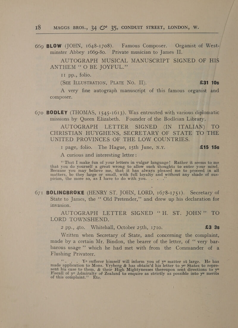  669 BLOW (JOHN, 1648-1708). Famous Composer. Organist of West-/ minster Abbey 1669-80. Private musician to James II. AUTOGRAPH MUSICAL MANUSCRIPT SIGNE aa HIS ANTHEMS SO BE] Oee iis II pp., folio. (SEE ILLUSTRATION, PLATE No. II). £31 10s A very fine autograph manuscript of this famous organist and composer. 670 BODLEY (THOMAS, 1545-1613). Was entrusted with various diplomatic missions by Queen Elizabeth. Founder of the Bodleian Library. AUTOGRAPH: LETTER): SIGNE DRAIN] teat Aas pee CHRISTIAN, HUYGHENS, SECRETARY OF ST Aarne deltas. UNITED, PROVINCES OF sTHE LOW COUNT KE 1 page, folio. The Hague, 15th June, N.Y. £15 15s A curious and interesting letter : ‘That I make fun of your letters in vulgar language! Rather it seems to me that you do yourself a great wrong: to allow such thoughts to enter your mind. Because you may believe me, that it has always pleased me to proceed in all matters, be they large or small, with full loyalty and without any shade of sus- picion, the more so, as I have to do with you. P 671 BOLINGBROKE (HENRY ST. JOHN, LORD, 1678-1751). Secretary of State to James, the ‘‘ Old Pretender,’’ and drew up his declaration for invasion. AUTOGRAPH LETTER SIGNED “ oSie 3) Ol eee LORD TOWNSHEND. 2 pp., 4to. Whitehall, October 25th, 1710. . £3 3s Written when Secretary of State, and concerning the complaint, made by a certain Mr. Bindon, the bearer of the letter, of ‘‘ very bar- barous usage ’’ which he had met with from the Commander of a Flushing Privateer. Fs . Ye sufferer himself will inform you of ye matter at large. He has made application to Mons. Vryberg &amp; has obtain’d his letter to ye States to repre- sent his case to them, &amp; their High Mightynesses thereupon sent directions to ye Fiscall of ye Admiralty of Zealand to enquire as strictly as possible into ye merits of this complaint.’? Etc.